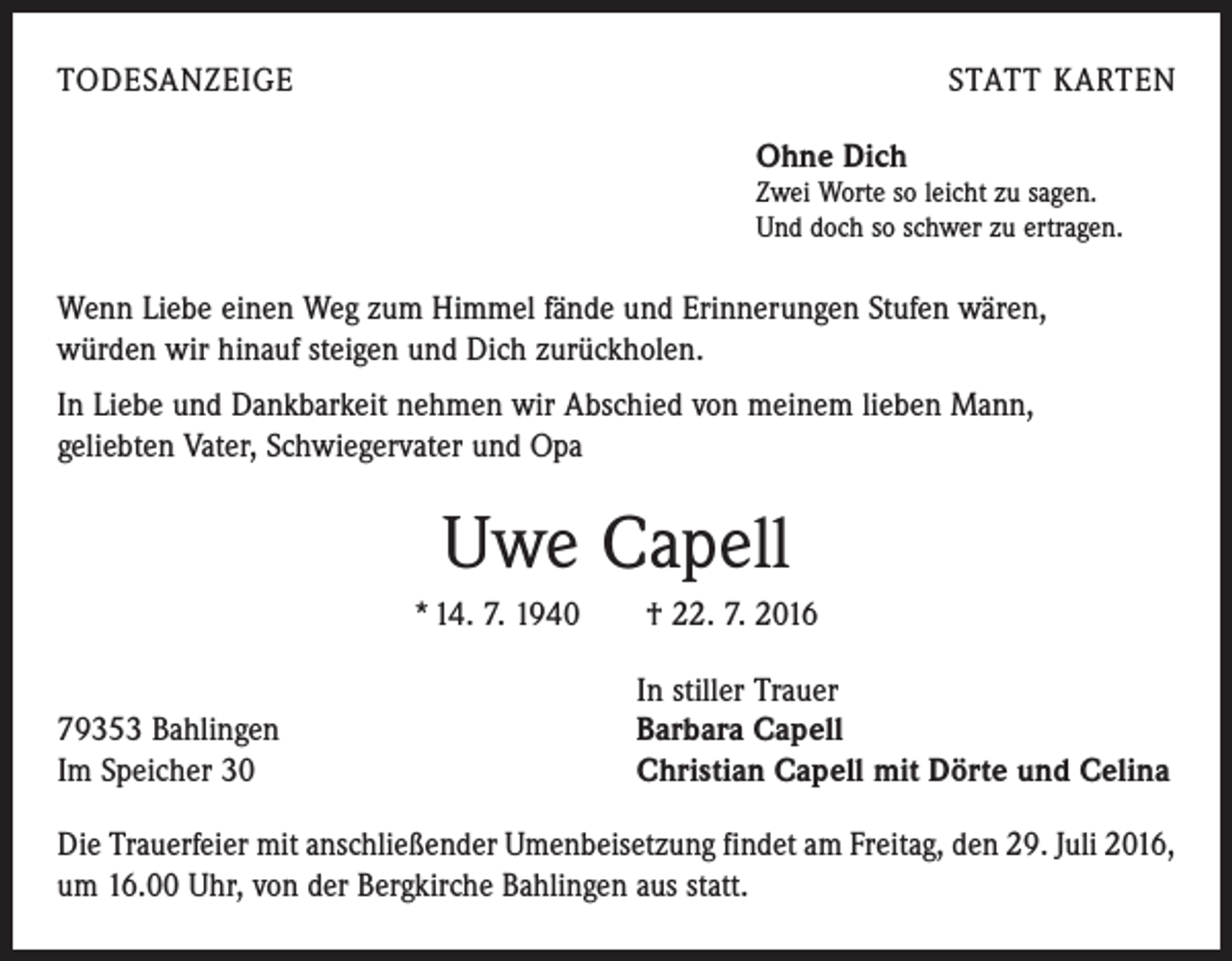 <p>todesanzeige</p><p>statt karten<br />Ohne Dich</p><p>Zwei Worte so leicht zu sagen.<br />Und doch so schwer zu ertragen.</p><p>Wenn Liebe einen Weg zum Himmel fände und Erinnerungen Stufen wären,<br />würden wir hinauf steigen und Dich zurückholen.<br />In Liebe und Dankbarkeit nehmen wir Abschied von meinem lieben Mann,<br />geliebten Vater, Schwiegervater und Opa</p><p>Uwe Capell<br />* 14. 7. 1940 † 22. 7. 2016<br />In stiller Trauer<br />79353 Bahlingen<br />Barbara Capell<br />Im Speicher 30<br />Christian Capell mit Dörte und Celina<br />Die Trauerfeier mit anschließender Umenbeisetzung findet am Freitag, den 29. Juli 2016,<br />um 16.00 Uhr, von der Bergkirche Bahlingen aus statt.</p>