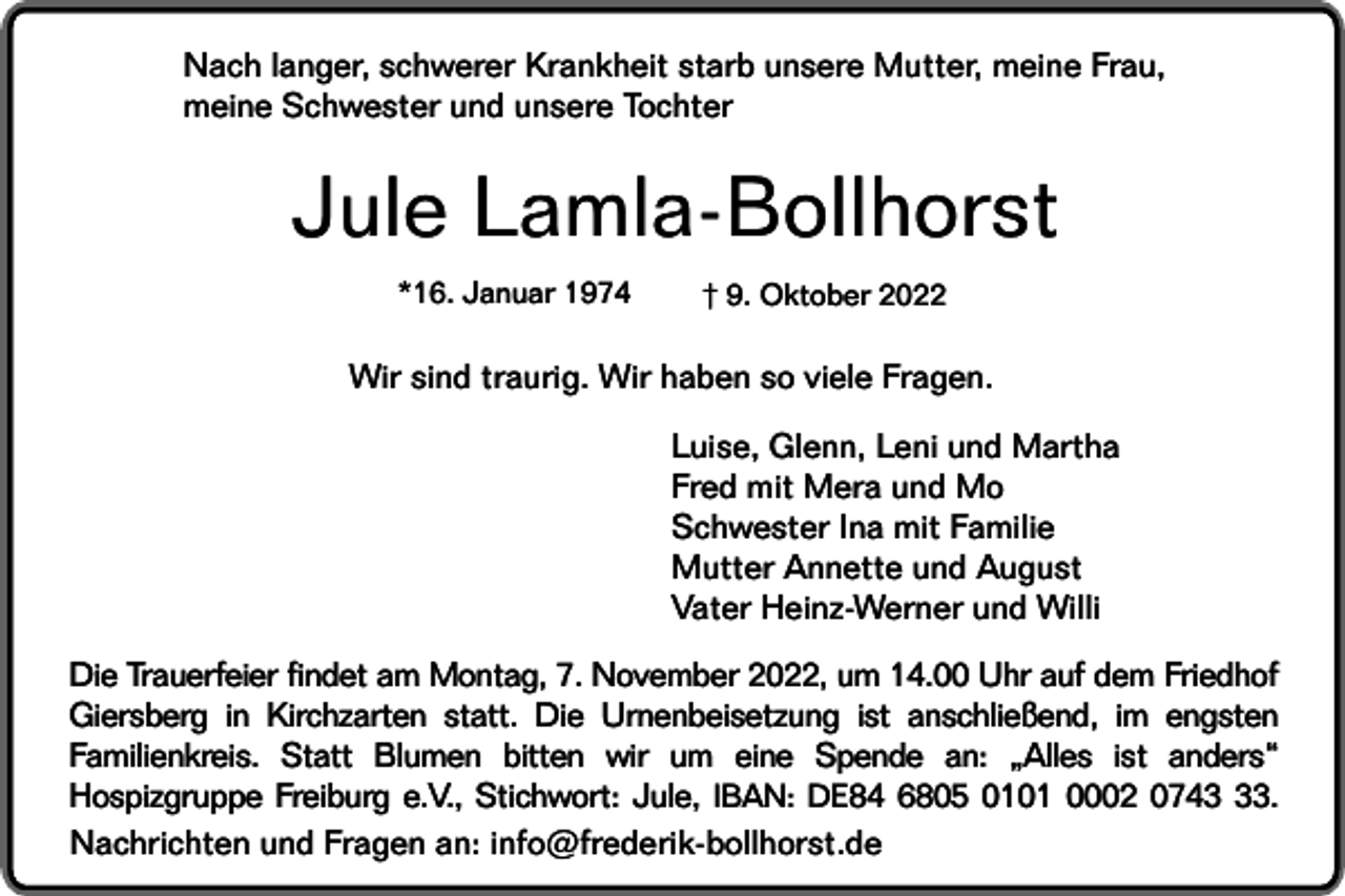 <p>Nach langer, schwerer Krankheit starb unsere Mutter, meine Frau,<br />meine Schwester und unsere Tochter</p><p>Jule Lamla-Bollhorst<br />*16. Januar 1974</p><p>† 9. Oktober 2022</p><p>Wir sind traurig. Wir haben so viele Fragen.<br />Luise, Glenn, Leni und Martha<br />Fred mit Mera und Mo<br />Schwester Ina mit Familie<br />Mutter Annette und August<br />Vater Heinz-Werner und Willi<br />Die Trauerfeier findet am Montag, 7. November 2022, um 14.00 Uhr auf dem Friedhof<br />Giersberg in Kirchzarten statt. Die Urnenbeisetzung ist anschließend, im engsten<br />Familienkreis. Statt Blumen bitten wir um eine Spende an: „Alles ist anders“<br />Hospizgruppe Freiburg e.V., Stichwort: Jule, IBAN: DE84 6805 0101 0002 0743.<br />Nachrichten und Fragen an: info@frederik-bollhorst.de</p>