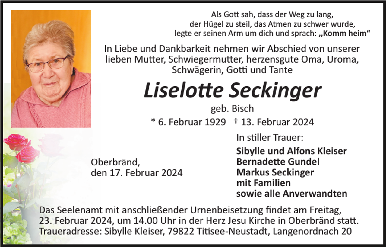 <p>Als Gott sah, dass der Weg zu lang,<br />der Hügel zu steil, das Atmen zu schwer wurde,<br />legte er seinen Arm um dich und sprach: ,,Komm heim“</p><p>In Liebe und Dankbarkeit nehmen wir Abschied von unserer<br />lieben Mutter, Schwiegermutter, herzensgute Oma, Uroma,<br />Schwägerin, Gotti und Tante</p><p>Liselotte Seckinger<br />geb. Bisch<br />* 6. Februar 1929 † 13. Februar 2024<br />In stiller Trauer:<br />Sibylle und Alfons Kleiser<br />Bernadette Gundel<br />Oberbränd,<br />Markus Seckinger<br />den 17. Februar 2024<br />mit Familien<br />sowie alle Anverwandten<br />Das Seelenamt mit anschließender Urnenbeisetzung ﬁndet am Freitag,<br />23. Februar 2024, um 14.00 Uhr in der Herz Jesu Kirche in Oberbränd statt.<br />Traueradresse: Sibylle Kleiser, 79822 Titisee­Neustadt, Langenordnach 20</p>