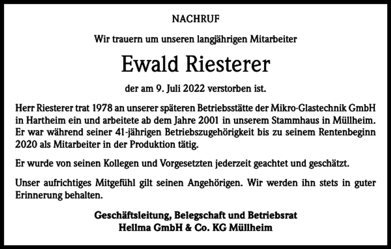 <p>NACHRUF<br />Wir trauern um unseren langjährigen Mitarbeiter</p><p>Ewald Riesterer<br />der am 9. Juli 2022 verstorben ist.<br />Herr Riesterer trat 1978 an unserer späteren Betriebsstätte der Mikro-Glastechnik GmbH<br />in Hartheim ein und arbeitete ab dem Jahre 2001 in unserem Stammhaus in Müllheim.<br />Er war während seiner 41-jährigen Betriebszugehörigkeit bis zu seinem Rentenbeginn<br />2020 als Mitarbeiter in der Produktion tätig.<br />Er wurde von seinen Kollegen und Vorgesetzten jederzeit geachtet und geschätzt.<br />Unser aufrichtiges Mitgefühl gilt seinen Angehörigen. Wir werden ihn stets in guter<br />­Erinnerung behalten.<br />Geschäftsleitung, Belegschaft und Betriebsrat<br />Hellma GmbH &amp; Co. KG Müllheim</p>