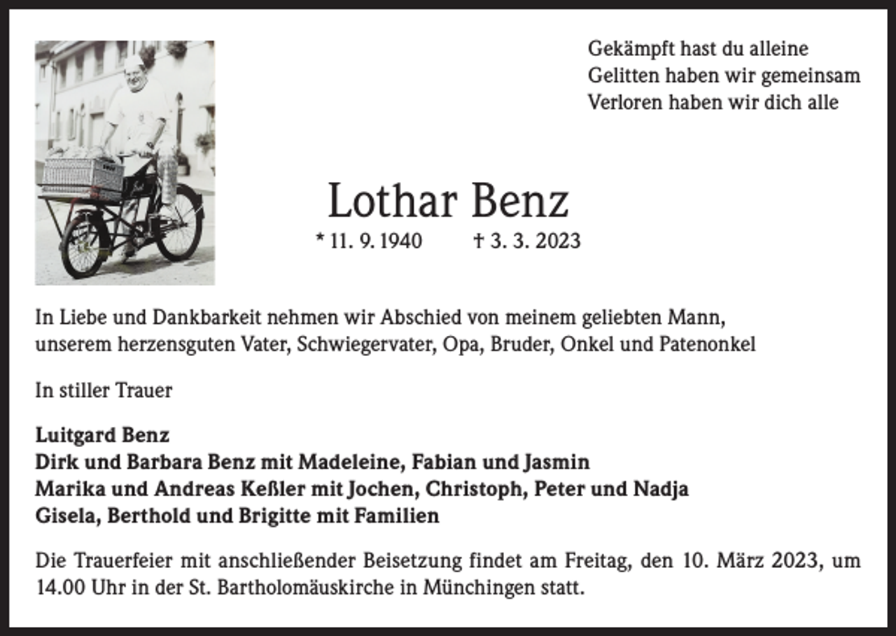 <p>Gekämpft hast du alleine<br />Gelitten haben wir gemeinsam<br />Verloren haben wir dich alle</p><p>Lothar Benz</p><p>* 11. 9. 1940</p><p>† 3. 3. 2023</p><p>In Liebe und Dankbarkeit nehmen wir Abschied von meinem geliebten Mann,<br />unserem herzensguten Vater, Schwiegervater, Opa, Bruder, Onkel und Patenonkel<br />In stiller Trauer<br />Luitgard Benz<br />Dirk und Barbara Benz mit Madeleine, Fabian und Jasmin<br />Marika und Andreas Keßler mit Jochen, Christoph, Peter und Nadja<br />Gisela, Berthold und Brigitte mit Familien<br />Die Trauerfeier mit anschließender Beisetzung findet am Freitag, den 10. März 2023, um<br />14.00 Uhr in der St. Bartholomäuskirche in Münchingen statt.</p>