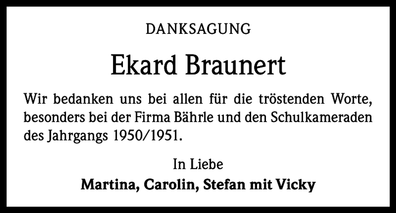 <p>DANKSAGUNG</p><p>Ekard Braunert<br />Wir bedanken uns bei allen für die tröstenden Worte,<br />besonders bei der Firma Bährle und den Schulkameraden<br />des Jahrgangs 1950/1951.<br />In Liebe<br />Martina, Carolin, Stefan mit Vicky</p>