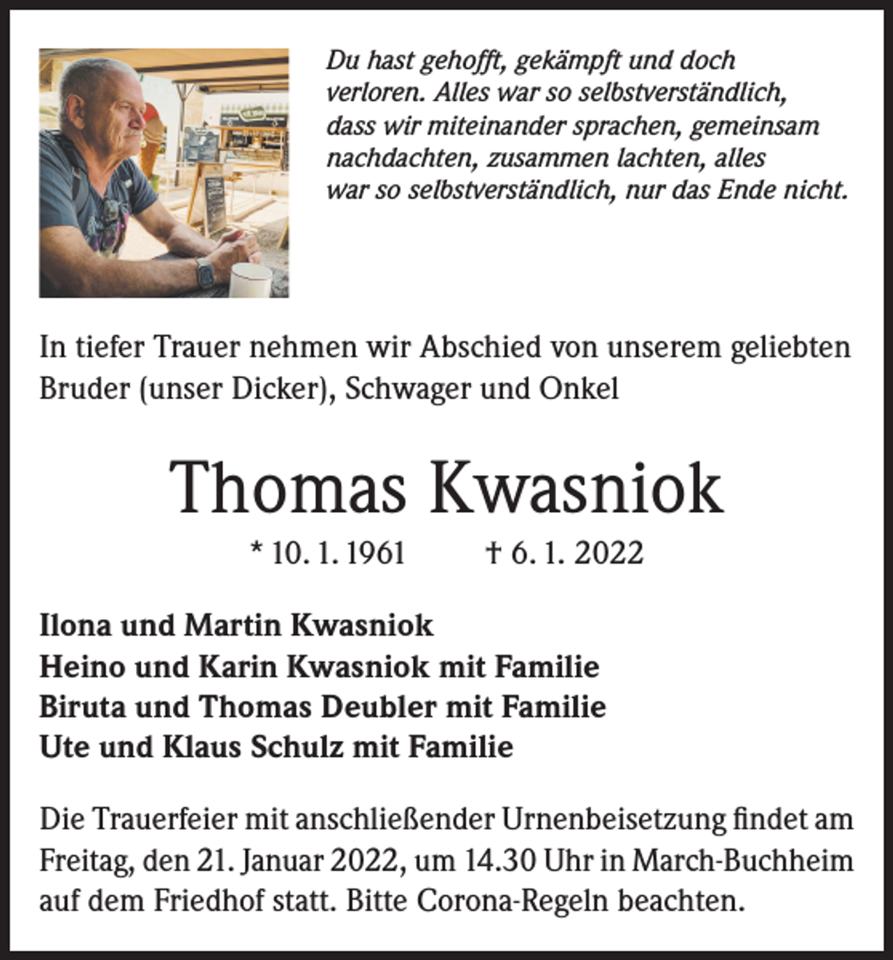 <p>Du hast gehofft, gekämpft und doch<br />verloren. Alles war so selbstverständlich,<br />dass wir miteinander sprachen, gemeinsam<br />nachdachten, zusammen lachten, alles<br />war so selbstverständlich, nur das Ende nicht.</p><p>In tiefer Trauer nehmen wir Abschied von unserem geliebten<br />Bruder (unser Dicker), Schwager und Onkel</p><p>Thomas Kwasniok<br />* 10. 1. 1961</p><p>† 6. 1. 2022</p><p>Ilona und Martin Kwasniok<br />Heino und Karin Kwasniok mit Familie<br />Biruta und Thomas Deubler mit Familie<br />Ute und Klaus Schulz mit Familie<br />Die Trauerfeier mit anschließender Urnenbeisetzung findet am<br />Freitag, den 21. Januar 2022, um 14.30 Uhr in March-Buchheim<br />auf dem Friedhof statt. Bitte Corona-Regeln beachten.</p>
