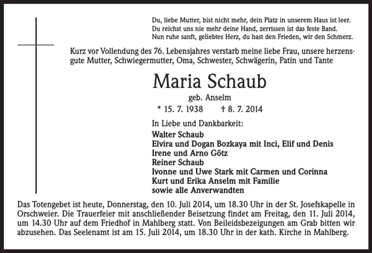 <p>Du, liebe Mutter, bist nicht mehr, dein Platz in unserem Haus ist leer.<br />Du reichst uns nie mehr deine Hand, zerrissen ist das feste Band.<br />Nun ruhe sanft, geliebtes Herz, du hast den Frieden, wir den Schmerz.</p><p>Kurz vor Vollendung des 76. Lebensjahres verstarb meine liebe Frau, unsere herzens­<br />gute Mutter, Schwiegermutter, Oma, Schwester, Schwägerin, Patin und Tante</p><p>Maria Schaub<br />geb. Anselm<br />* 15. 7. 1938 † 8. 7. 2014</p><p>In Liebe und Dankbarkeit:<br />Walter Schaub<br />Elvira und Dogan Bozkaya mit Inci, Elif und Denis<br />Irene und Arno Götz<br />Reiner Schaub<br />Ivonne und Uwe Stark mit Carmen und Corinna<br />Kurt und Erika Anselm mit Familie<br />sowie alle Anverwandten<br />Das Totengebet ist heute, Donnerstag, den 10. Juli 2014, um 18.30 Uhr in der St. Josefskapelle in<br />Orschweier. Die Trauer­feier mit anschließender Beisetzung findet am Freitag, den 11. Juli 2014,<br />um 14.30 Uhr auf dem Friedhof in Mahlberg statt. Von Beileidsbezeigungen am Grab bitten wir<br />abzusehen. Das Seelenamt ist am 15. Juli 2014, um 18.30 Uhr in der kath. Kirche in Mahlberg.</p>