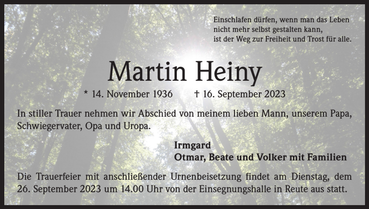 <p>Einschlafen dürfen, wenn man das Leben<br />nicht mehr selbst gestalten kann,<br />ist der Weg zur Freiheit und Trost für alle.</p><p>Martin Heiny</p><p>* 14. November 1936 † 16. September 2023<br />In stiller Trauer nehmen wir Abschied von meinem lieben Mann, unserem Papa,<br />Schwiegervater, Opa und Uropa.<br />Irmgard<br />Otmar, Beate und Volker mit Familien<br />Die Trauerfeier mit anschließender Urnenbeisetzung findet am Dienstag, dem<br />26. September 2023 um 14.00 Uhr von der Einsegnungshalle in Reute aus statt.</p>