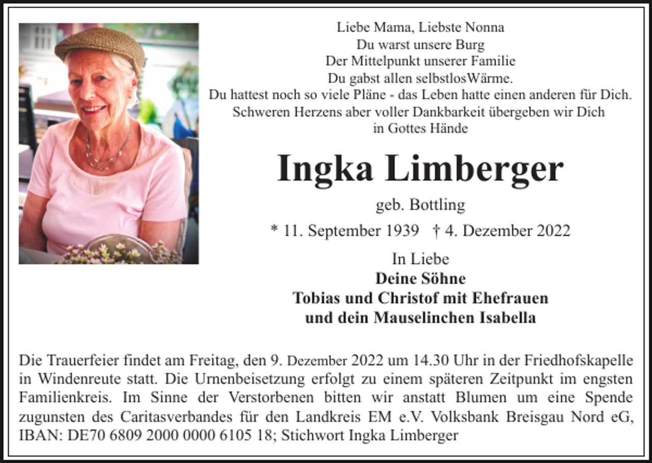 <p>Liebe Mama, Liebste Nonna<br />Du warst unsere Burg<br />Der Mittelpunkt unserer Familie<br />Du gabst allen selbstlosWärme.<br />Du hattest noch so viele Pläne - das Leben hatte einen anderen für Dich.<br />Schweren Herzens aber voller Dankbarkeit übergeben wir Dich<br />in Gottes Hände</p><p>Ingka Limberger<br />geb. Bottling<br />* 11. September 1939 † 4. Dezember 2022<br />In Liebe<br />Deine Söhne<br />Tobias und Christof mit Ehefrauen<br />und dein Mauselinchen Isabella<br />Die Trauerfeier findet am Freitag, den 9. Dezember 2022 um 14.30 Uhr in der Friedhofskapelle<br />in Windenreute statt. Die Urnenbeisetzung erfolgt zu einem späteren Zeitpunkt im engsten<br />Familienkreis. Im Sinne der Verstorbenen bitten wir anstatt Blumen um eine Spende<br />zugunsten des Caritasverbandes für den Landkreis EM e.V. Volksbank Breisgau Nord eG,<br />IBAN: DE70 6809 20 6105 18; Stichwort Ingka Limberger</p>