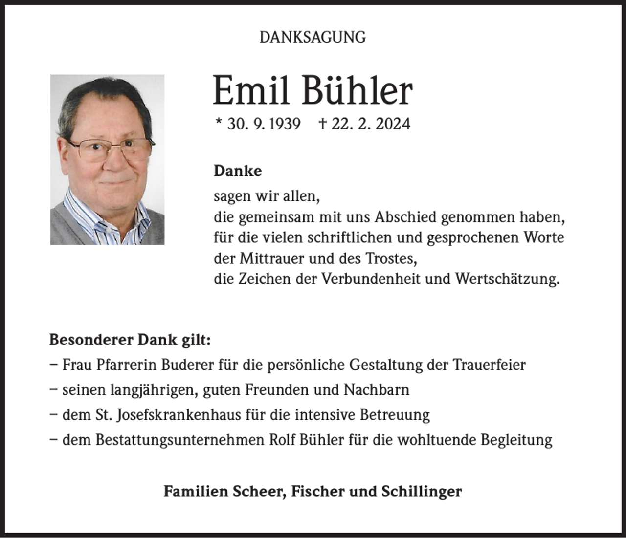 <p>DANKSAGUNG</p><p>Emil Bühler<br />* 30. 9. 1939 † 22. 2. 2024</p><p>Danke<br />sagen wir allen,<br />die gemeinsam mit uns Abschied genommen haben,<br />für die vielen schriftlichen und gesprochenen Worte<br />der Mittrauer und des Trostes,<br />die Zeichen der Verbundenheit und Wertschätzung.<br />Besonderer Dank gilt:<br />– Frau Pfarrerin Buderer für die persönliche Gestaltung der Trauerfeier<br />– seinen langjährigen, guten Freunden und Nachbarn<br />– dem St. Josefskrankenhaus für die intensive Betreuung<br />– dem Bestattungsunternehmen Rolf Bühler für die wohltuende Begleitung<br />Familien Scheer, Fischer und Schillinger</p>