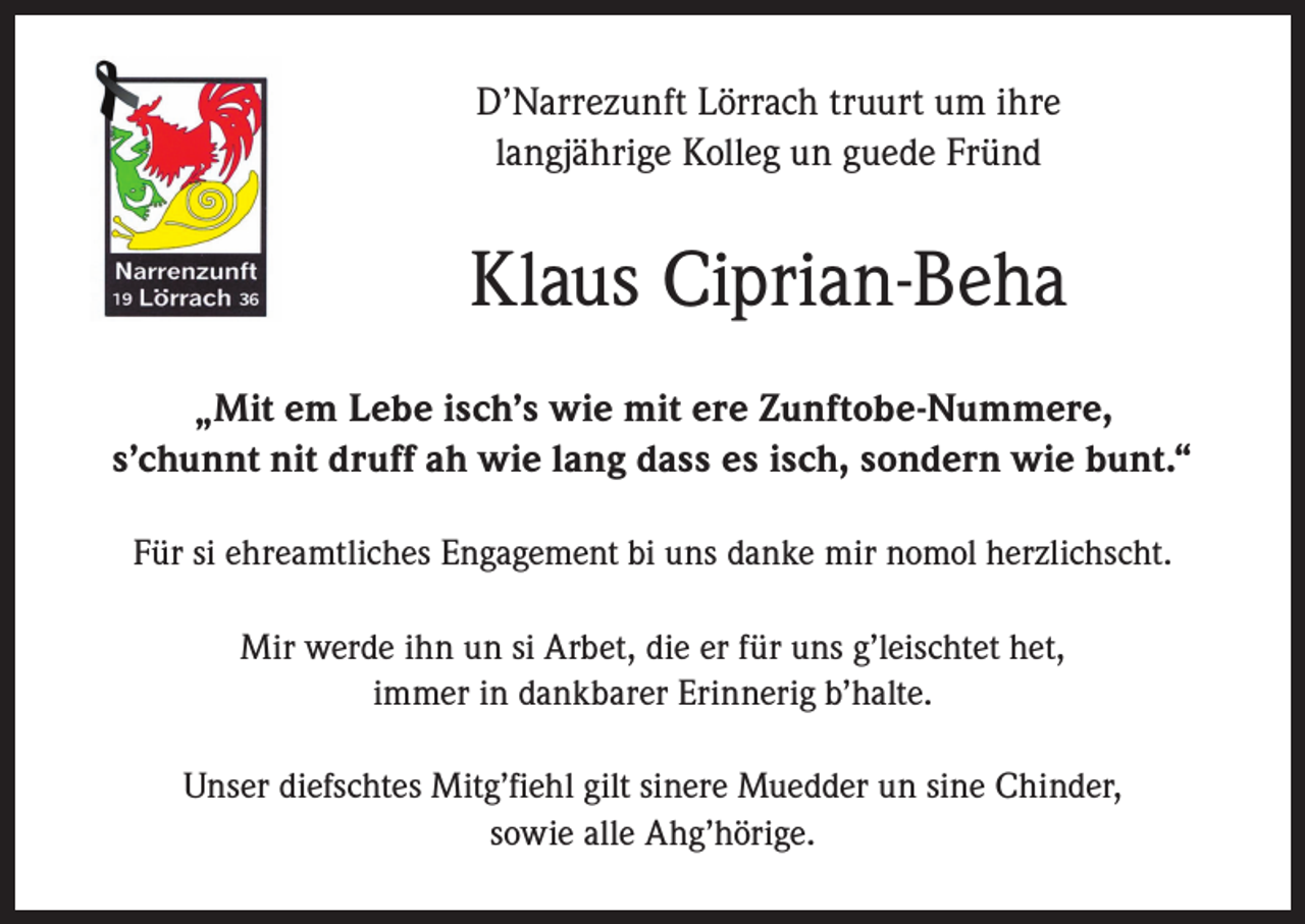 <p>D’Narrezunft Lörrach truurt um ihre<br />langjährige Kolleg un guede Fründ</p><p>Klaus Ciprian-Beha<br />„Mit em Lebe isch’s wie mit ere Zunftobe-Nummere,<br />s’chunnt nit druff ah wie lang dass es isch, sondern wie bunt.“<br />Für si ehreamtliches Engagement bi uns danke mir nomol herzlichscht.<br />Mir werde ihn un si Arbet, die er für uns g’leischtet het,<br />immer in dankbarer Erinnerig b’halte.<br />Unser diefschtes Mitg’fiehl gilt sinere Muedder un sine Chinder,<br />sowie alle Ahg’hörige.</p>