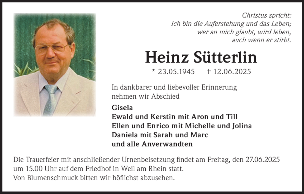 <p>Christus spricht:<br />Ich bin die Auferstehung und das Leben;<br />wer an mich glaubt, wird leben,<br />auch wenn er stirbt.</p><p>Heinz Sütterlin<br />* 23.05.1945</p><p>† 12.06.2025</p><p>In dankbarer und liebevoller Erinnerung<br />nehmen wir Abschied<br />Gisela<br />Ewald und Kerstin mit Aron und Till<br />Ellen und Enrico mit Michelle und Jolina<br />Daniela mit Sarah und Marc<br />und alle Anverwandten<br />Die Trauerfeier mit anschließender Urnenbeisetzung ﬁndet am Freitag, den 27.06.2025<br />um 15.00 Uhr auf dem Friedhof in Weil am Rhein statt.<br />Von Blumenschmuck bitten wir höﬂichst abzusehen.</p>