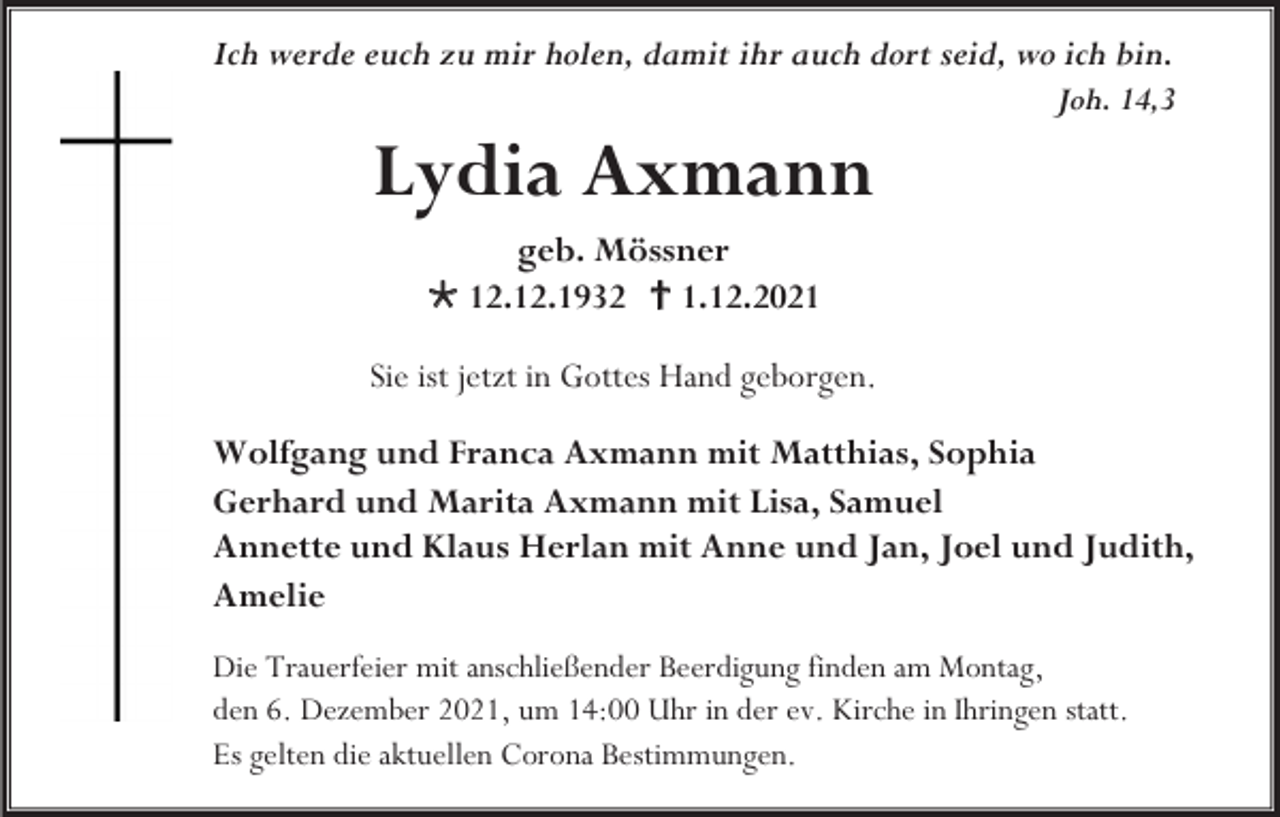 <p>Ich werde euch zu mir holen, damit ihr auch dort seid, wo ich bin.<br />Joh. 14,3</p><p>Lydia Axmann<br />geb. Mössner<br /> 12.12.1932  1.12.2021<br />Sie ist jetzt in Gottes Hand geborgen.<br />Wolfgang und Franca Axmann mit Matthias, Sophia<br />Gerhard und Marita Axmann mit Lisa, Samuel<br />Annette und Klaus Herlan mit Anne und Jan, Joel und Judith,<br />Amelie<br />Die Trauerfeier mit anschließender Beerdigung finden am Montag,<br />den 6. Dezember 2021, um 14:00 Uhr in der ev. Kirche in Ihringen statt.<br />Es gelten die aktuellen Corona Bestimmungen.</p>