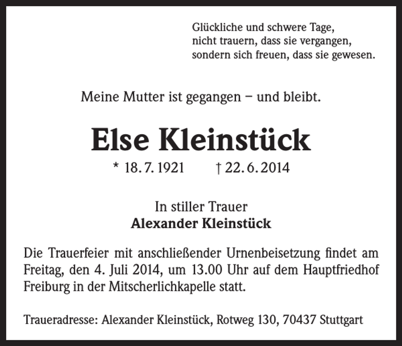 <p>Glückliche und schwere Tage,<br />nicht trauern, dass sie vergangen,<br />sondern sich freuen, dass sie gewesen.</p><p>Meine Mutter ist gegangen – und bleibt.</p><p>Else Kleinstück<br />* 18. 7. 1921 † 22. 6. 2014<br />In stiller Trauer<br />Alexander Kleinstück<br />Die Trauerfeier mit anschließender Urnenbeisetzung findet am<br />Freitag, den 4. Juli 2014, um 13.00 Uhr auf dem Hauptfriedhof<br />Freiburg in der Mitscherlichkapelle statt.<br />Traueradresse: Alexander Kleinstück, Rotweg 130, 70437 Stuttgart</p>