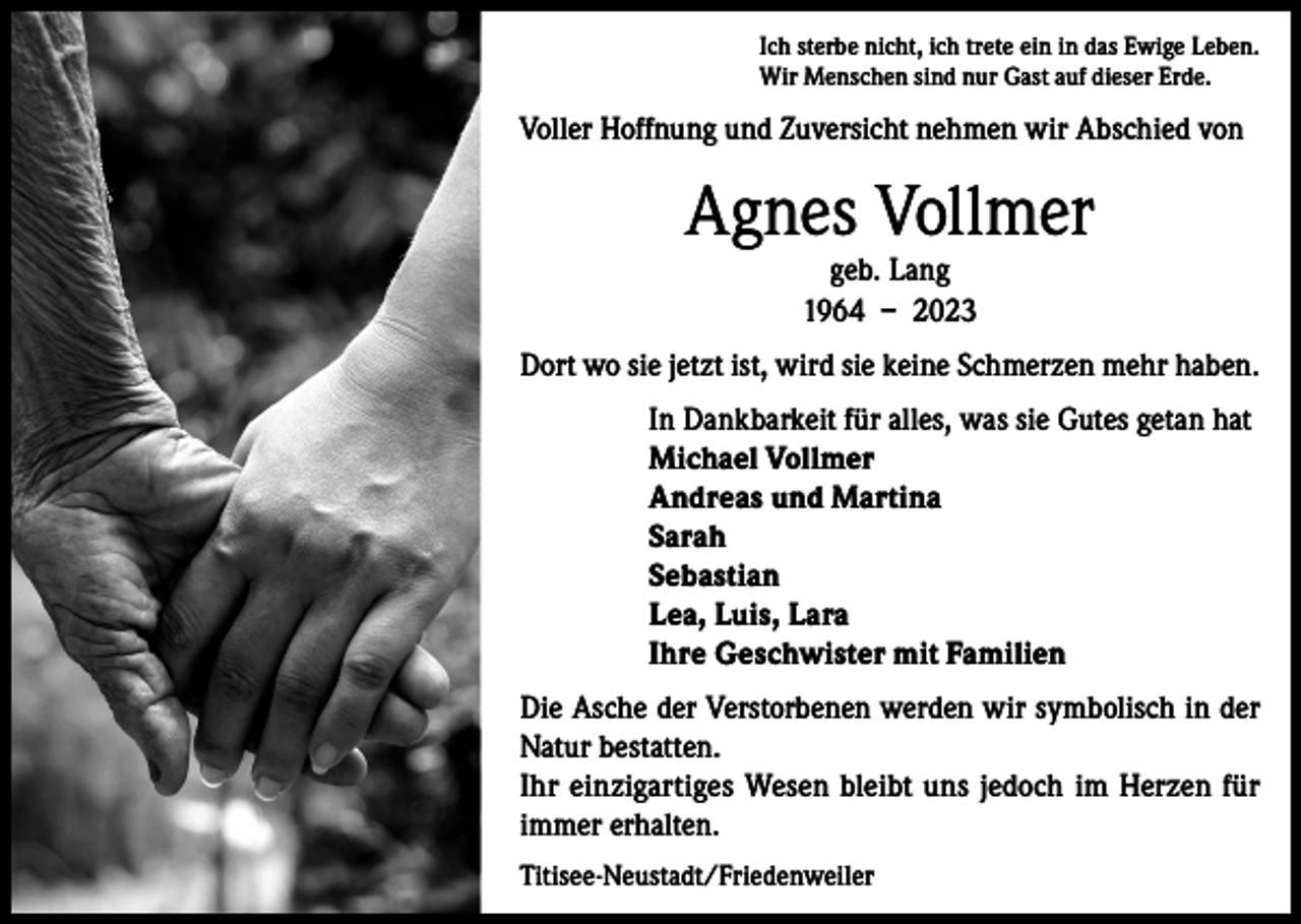 <p>Ich sterbe nicht, ich trete ein in das Ewige Leben.<br />Wir Menschen sind nur Gast auf dieser Erde.</p><p>Voller Hoffnung und Zuversicht nehmen wir Abschied von</p><p>Agnes Vollmer<br />geb. Lang<br />1964 – 2023</p><p>Dort wo sie jetzt ist, wird sie keine Schmerzen mehr haben.<br />In Dankbarkeit für alles, was sie Gutes getan hat<br />Michael Vollmer<br />Andreas und Martina<br />Sarah<br />Sebastian<br />Lea, Luis, Lara<br />Ihre Geschwister mit Familien<br />Die Asche der Verstorbenen werden wir symbolisch in der<br />Natur bestatten.<br />Ihr einzigartiges Wesen bleibt uns jedoch im Herzen für<br />immer erhalten.<br />Titisee-Neustadt/Friedenweiler</p>
