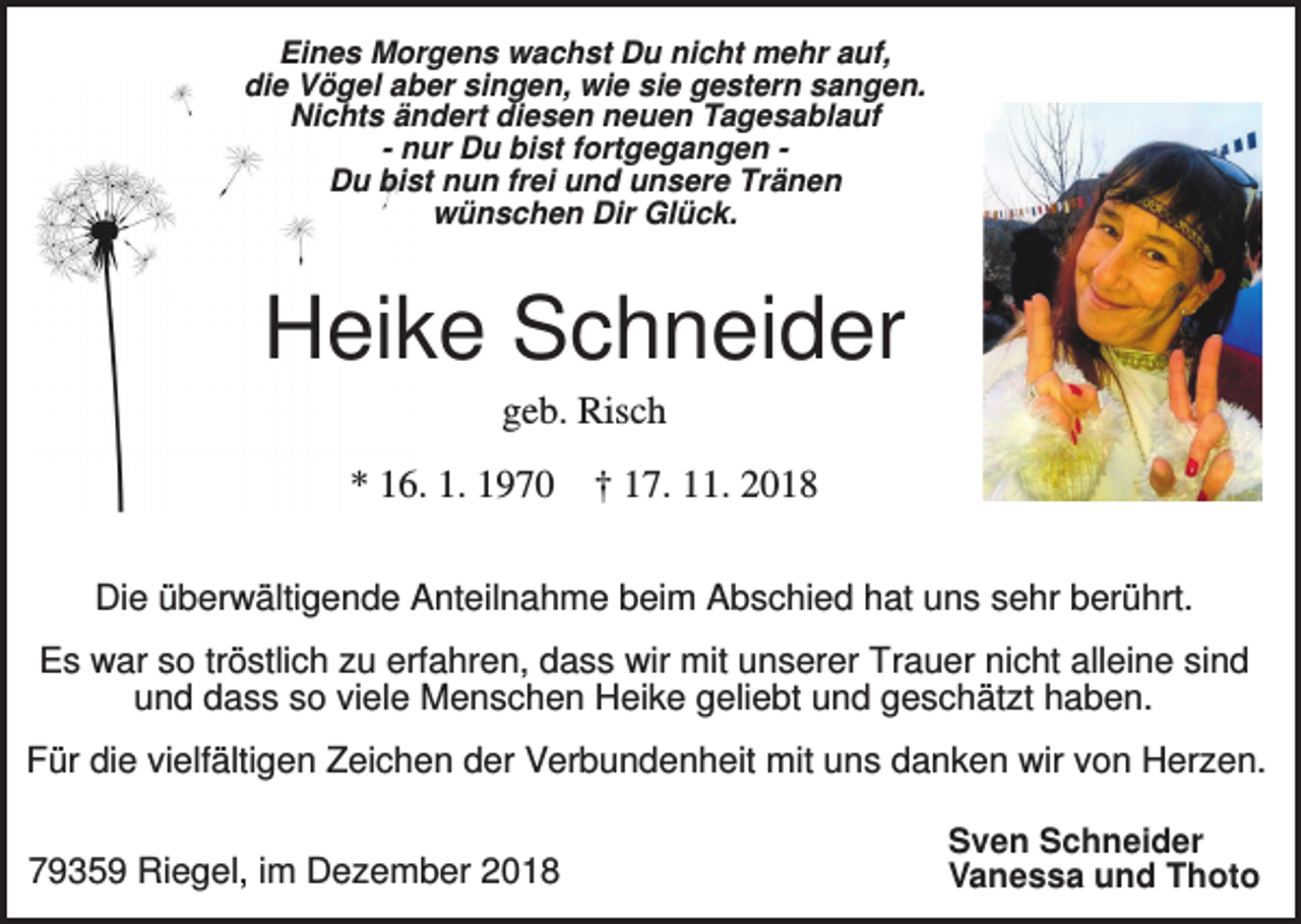 <p>Eines Morgens wachst Du nicht mehr auf,<br />die Vögel aber singen, wie sie gestern sangen.<br />Nichts ändert diesen neuen Tagesablauf<br />- nur Du bist fortgegangen Du bist nun frei und unsere Tränen<br />wünschen Dir Glück.</p><p>Heike Schneider<br />geb. Risch<br />* 16. 1. 1970</p><p>† 17. 11. 2018</p><p>Die überwältigende Anteilnahme beim Abschied hat uns sehr berührt.<br />Es war so tröstlich zu erfahren, dass wir mit unserer Trauer nicht alleine sind<br />und dass so viele Menschen Heike geliebt und geschätzt haben.<br />Für die vielfältigen Zeichen der Verbundenheit mit uns danken wir von Herzen.<br />79359 Riegel, im Dezember 2018</p><p>Sven Schneider<br />Vanessa und Thoto</p>
