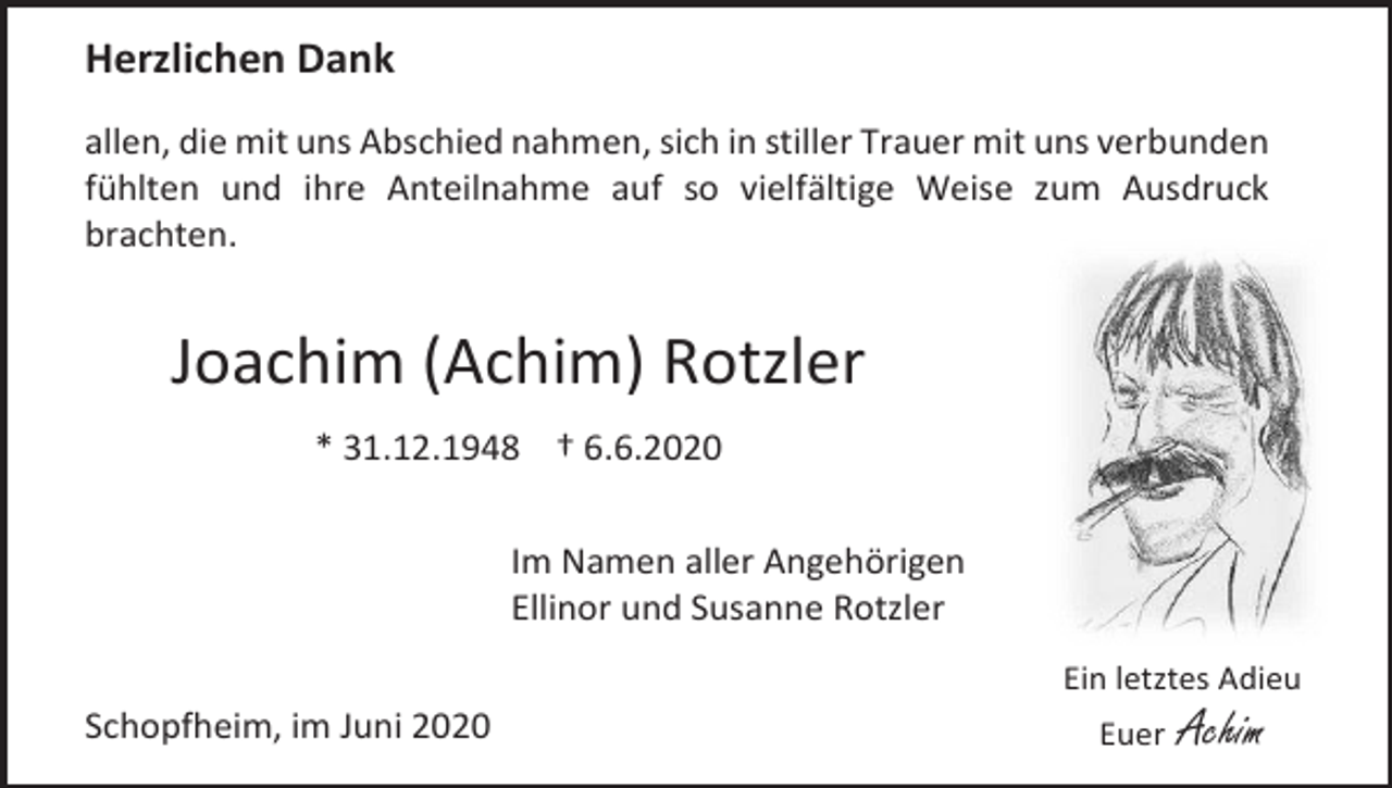 <p>Herzlichen Dank<br />allen, die mit uns Abschied nahmen, sich in stiller Trauer mit uns verbunden<br />fühlten und ihre Anteilnahme auf so vielfältige Weise zum Ausdruck<br />brachten.</p><p>Joachim (Achim) Rotzler<br />* 31.12.1948 † 6.6.2020<br />Im Namen aller Angehörigen<br />Ellinor und Susanne Rotzler<br />Ein letztes Adieu</p><p>Schopfheim, im Juni 2020</p><p>Euer</p><p>Achim</p>