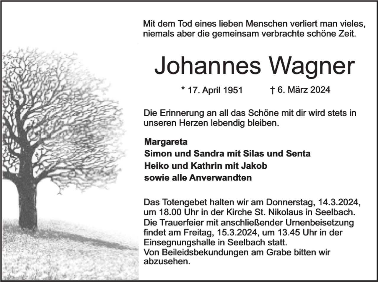 <p>Mit dem Tod eines lieben Menschen verliert man vieles,<br />niemals aber die gemeinsam verbrachte schöne Zeit.</p><p>Johannes Wagner<br />* 17. April 1951</p><p>† 6. März 2024</p><p>Die Erinnerung an all das Schöne mit dir wird stets in<br />unseren Herzen lebendig bleiben.<br />Margareta<br />Simon und Sandra mit Silas und Senta<br />Heiko und Kathrin mit Jakob<br />sowie alle Anverwandten<br />Das Totengebet halten wir am Donnerstag, 14.3.2024,<br />um 18.00 Uhr in der Kirche St. Nikolaus in Seelbach.<br />Die Trauerfeier mit anschließender Urnenbeisetzung<br />findet am Freitag, 15.3.2024, um 13.45 Uhr in der<br />Einsegnungshalle in Seelbach statt.<br />Von Beileidsbekundungen am Grabe bitten wir<br />abzusehen.</p>