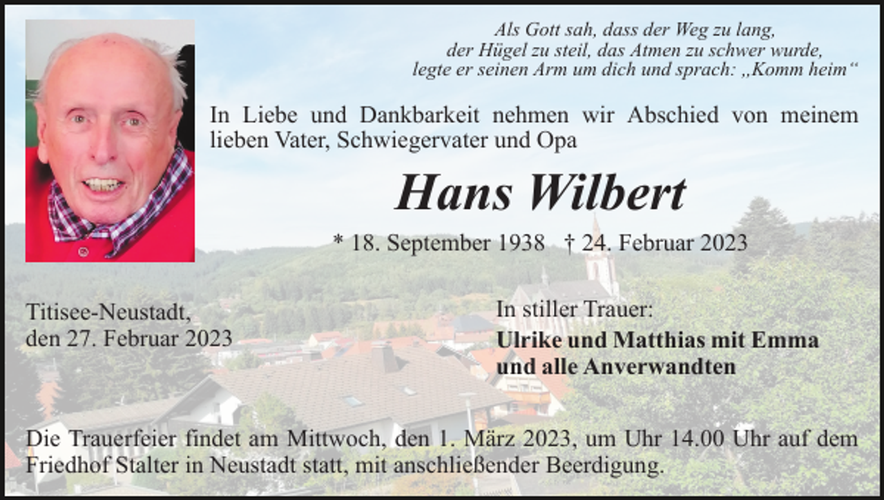 <p>Als Gott sah, dass der Weg zu lang,<br />der Hügel zu steil, das Atmen zu schwer wurde,<br />legte er seinen Arm um dich und sprach: ,,Komm heim“</p><p>In Liebe und Dankbarkeit nehmen wir Abschied von meinem<br />lieben Vater, Schwiegervater und Opa</p><p>Hans Wilbert<br />* 18. September 1938 † 24. Februar 2023<br />Titisee-Neustadt,<br />den 27. Februar 2023</p><p>In stiller Trauer:<br />Ulrike und Matthias mit Emma<br />und alle Anverwandten</p><p>Die Trauerfeier findet am Mittwoch, den 1. März 2023, um Uhr 14.00 Uhr auf dem<br />Friedhof Stalter in Neustadt statt, mit anschließender Beerdigung.</p>