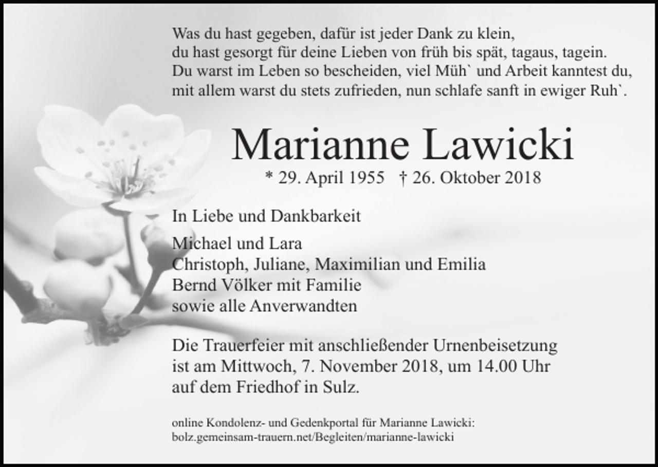 <p>Was du hast gegeben, dafür ist jeder Dank zu klein,<br />du hast gesorgt für deine Lieben von früh bis spät, tagaus, tagein.<br />Du warst im Leben so bescheiden, viel Müh` und Arbeit kanntest du,<br />mit allem warst du stets zufrieden, nun schlafe sanft in ewiger Ruh`.</p><p>Marianne Lawicki<br />* 29. April 1955 † 26. Oktober 2018<br />In Liebe und Dankbarkeit<br />Michael und Lara<br />Christoph, Juliane, Maximilian und Emilia<br />Bernd Völker mit Familie<br />sowie alle Anverwandten<br />Die Trauerfeier mit anschließender Urnenbeisetzung<br />ist am Mittwoch, 7. November 2018, um 14.00 Uhr<br />auf dem Friedhof in Sulz.<br />online Kondolenz- und Gedenkportal für Marianne Lawicki:<br />bolz.gemeinsam-trauern.net/Begleiten/marianne-lawicki</p>