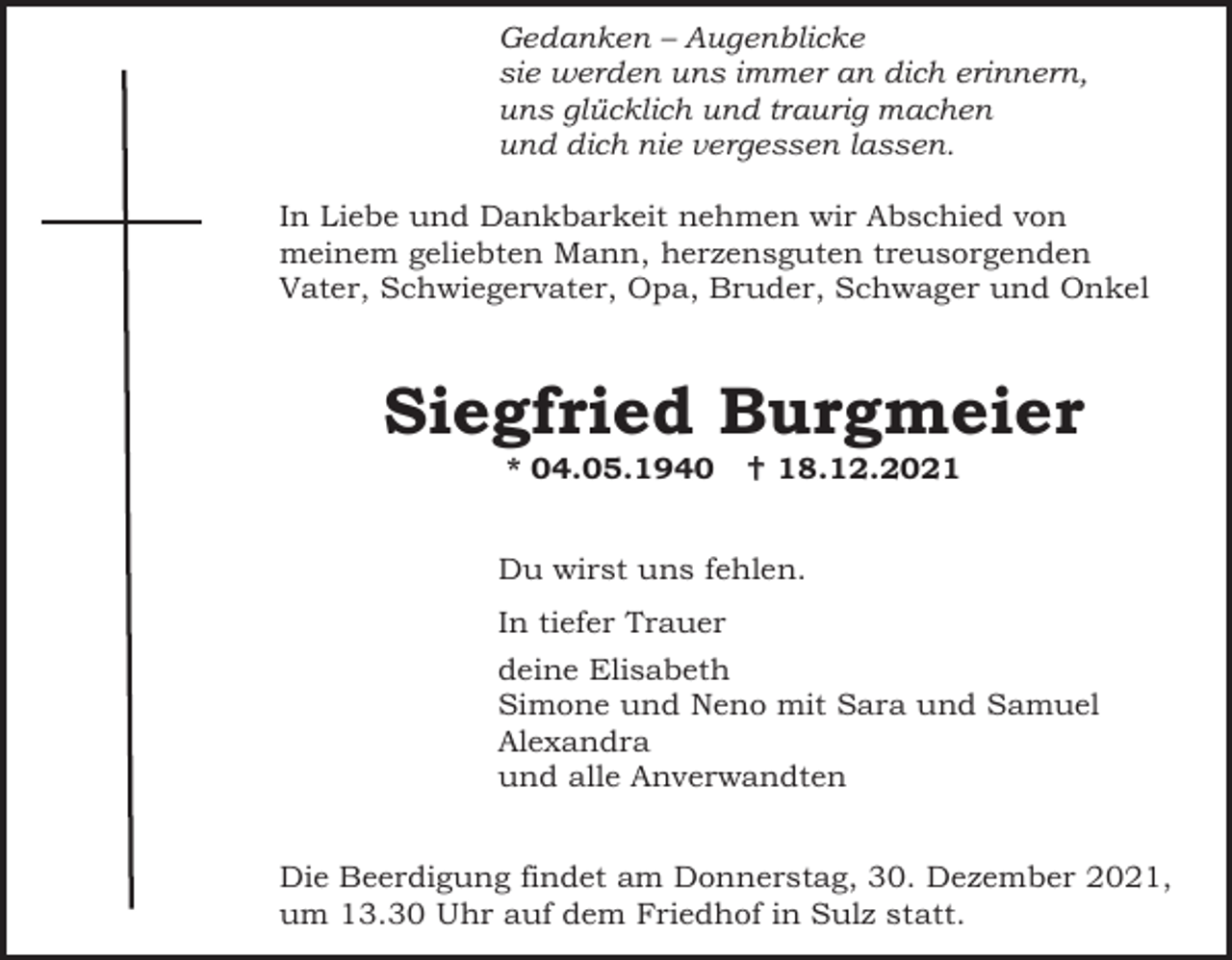 <p>Gedanken – Augenblicke<br />sie werden uns immer an dich erinnern,<br />uns glücklich und traurig machen<br />und dich nie vergessen lassen.<br />In Liebe und Dankbarkeit nehmen wir Abschied von<br />meinem geliebten Mann, herzensguten treusorgenden<br />Vater, Schwiegervater, Opa, Bruder, Schwager und Onkel</p><p>Siegfried Burgmeier<br />* 04.05.1940</p><p> 18.12.2021</p><p>Du wirst uns fehlen.<br />In tiefer Trauer<br />deine Elisabeth<br />Simone und Neno mit Sara und Samuel<br />Alexandra<br />und alle Anverwandten<br />Die Beerdigung findet am Donnerstag, 30. Dezember 2021,<br />um 13.30 Uhr auf dem Friedhof in Sulz statt.</p>
