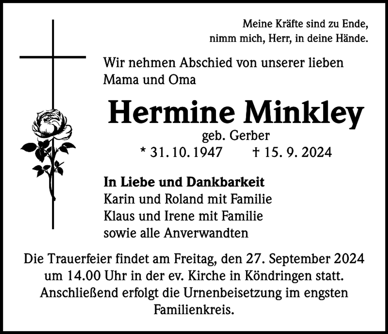 <p>Meine Kräfte sind zu Ende,<br />nimm mich, Herr, in deine Hände.</p><p>Wir nehmen Abschied von unserer lieben<br />Mama und Oma</p><p>Hermine Minkley<br />geb. Gerber<br />* 31. 10. 1947 † 15. 9. 2024</p><p>In Liebe und Dankbarkeit<br />Karin und Roland mit Familie<br />Klaus und Irene mit Familie<br />sowie alle Anverwandten<br />Die Trauerfeier findet am Freitag, den 27. September 2024<br />um 14.00 Uhr in der ev. Kirche in Köndringen statt.<br />Anschließend erfolgt die Urnenbeisetzung im engsten<br />­Familienkreis.</p>