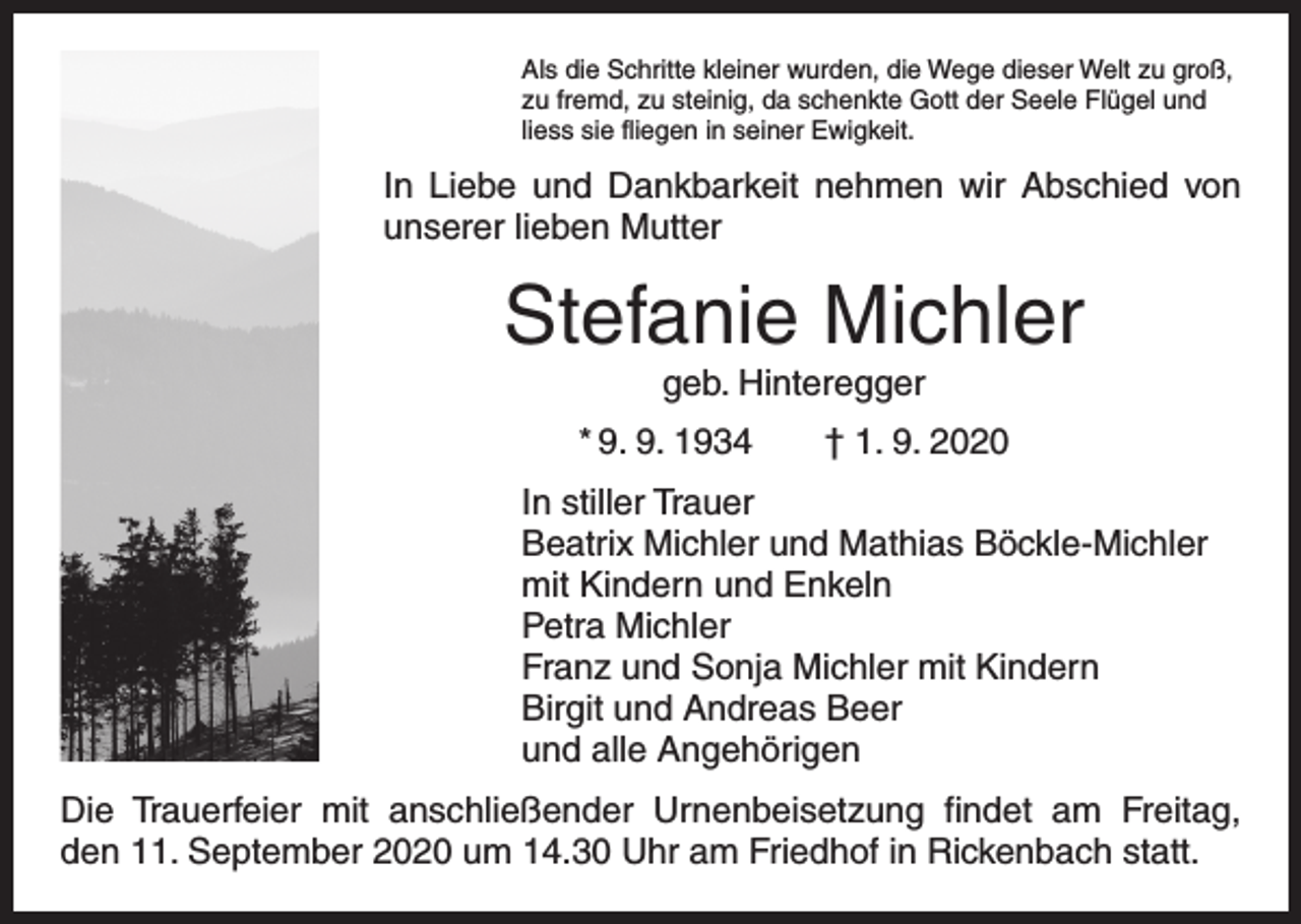<p>Als die Schritte kleiner wurden, die Wege dieser Welt zu groß,<br />zu fremd, zu steinig, da schenkte Gott der Seele Flügel und<br />liess sie fliegen in seiner Ewigkeit.</p><p>In Liebe und Dankbarkeit nehmen wir Abschied von<br />unserer lieben Mutter</p><p>Stefanie Michler<br />geb. Hinteregger</p><p>* 9. 9. 1934 † 1. 9. 2020<br />In stiller Trauer<br />Beatrix Michler und Mathias Böckle-Michler<br />mit Kindern und Enkeln<br />Petra Michler<br />Franz und Sonja Michler mit Kindern<br />Birgit und Andreas Beer<br />und alle Angehörigen<br />Die Trauerfeier mit anschließender Urnenbeisetzung findet am Freitag,<br />den 11. September 2020 um 14.30 Uhr am Friedhof in Rickenbach statt.</p>