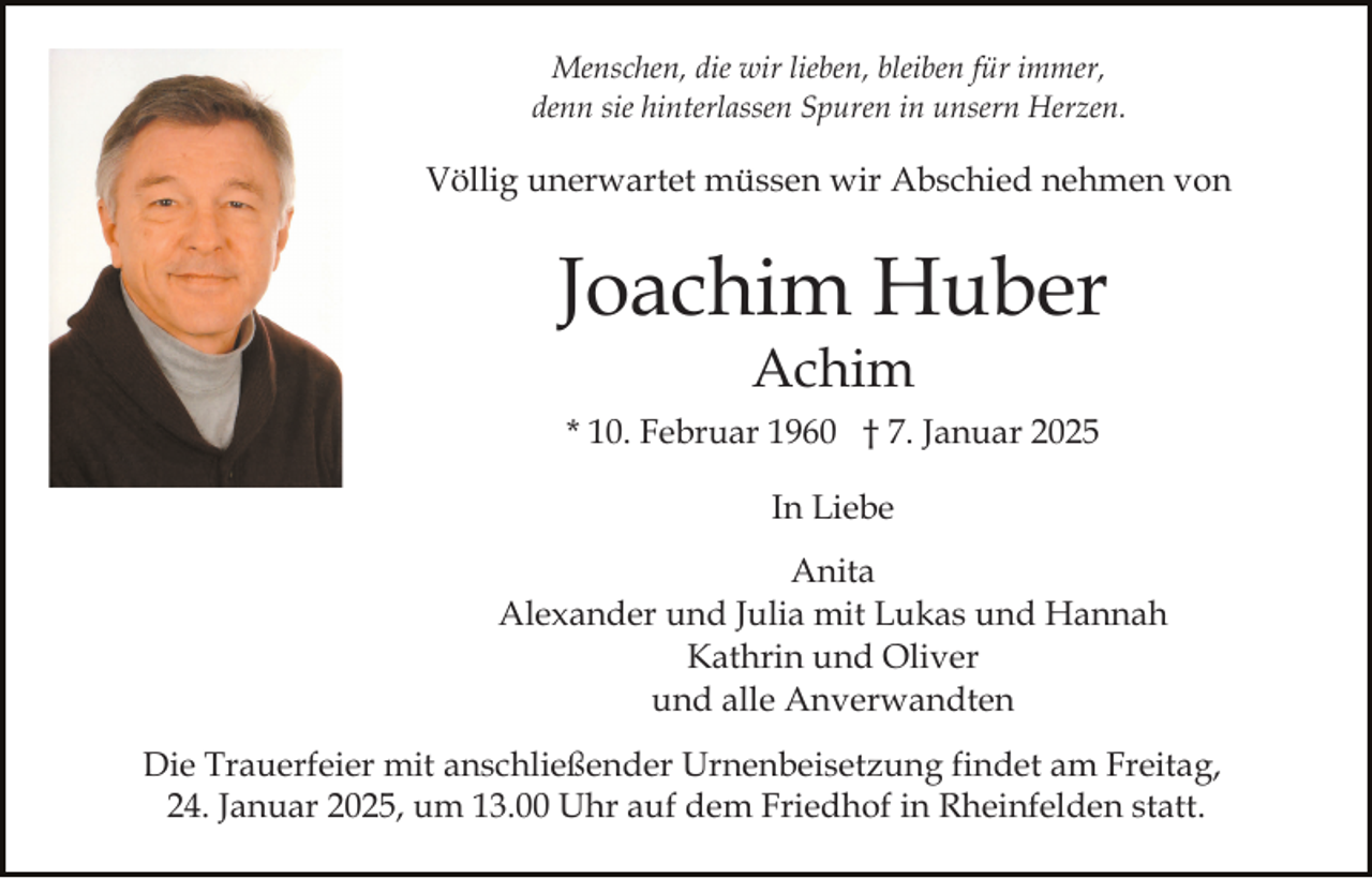 <p>Menschen, die wir lieben, bleiben für immer,<br />denn sie hinterlassen Spuren in unsern Herzen.</p><p>Völlig unerwartet müssen wir Abschied nehmen von</p><p>Joachim Huber<br />Achim<br />* 10. Februar 1960 † 7. Januar 2025<br />In Liebe<br />Anita<br />Alexander und Julia mit Lukas und Hannah<br />Kathrin und Oliver<br />und alle Anverwandten<br />Die Trauerfeier mit anschließender Urnenbeisetzung findet am Freitag,<br />24. Januar 2025, um 13.00 Uhr auf dem Friedhof in Rheinfelden statt.</p>