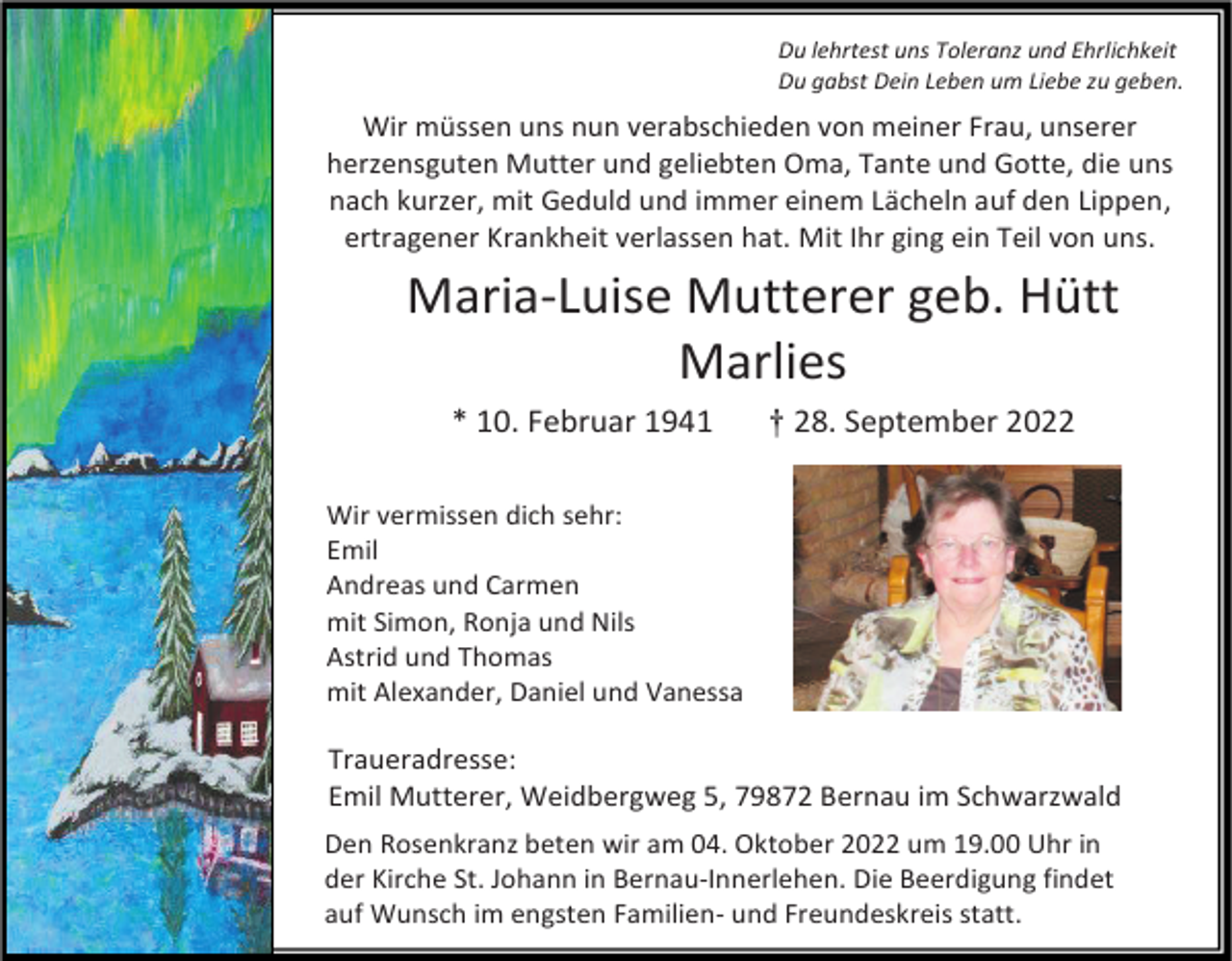 <p>Du lehrtest uns Toleranz und Ehrlichkeit<br />Du gabst Dein Leben um Liebe zu geben.</p><p>Wir müssen uns nun verabschieden von meiner Frau, unserer<br />herzensguten Mutter und geliebten Oma, Tante und Gotte, die uns<br />nach kurzer, mit Geduld und immer einem Lächeln auf den Lippen,<br />ertragener Krankheit verlassen hat. Mit Ihr ging ein Teil von uns.</p><p>Maria-Luise Mutterer geb. Hütt<br />Marlies<br />* 10. Februar 1941</p><p>† 28. September 2022</p><p>Wir vermissen dich sehr:<br />Emil<br />Andreas und Carmen<br />mit Simon, Ronja und Nils<br />Astrid und Thomas<br />mit Alexander, Daniel und Vanessa</p><p>Traueradresse:<br />Emil Mutterer, Weidbergweg 5, 79872 Bernau im Schwarzwald<br />Den Rosenkranz beten wir am 04. Oktober 2022 um 19.00 Uhr in<br />der Kirche St. Johann in Bernau-Innerlehen. Die Beerdigung findet<br />auf Wunsch im engsten Familien- und Freundeskreis statt.</p>