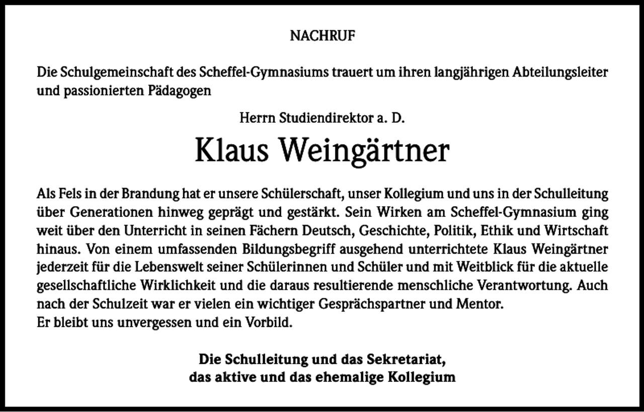 <p>NACHRUF<br />Die Schulgemeinschaft des Scheffel-Gymnasiums trauert um ihren langjährigen Abteilungsleiter<br />und passionierten Pädagogen<br />Herrn Studiendirektor a. D.</p><p>Klaus Weingärtner<br />Als Fels in der Brandung hat er unsere Schülerschaft, unser Kollegium und uns in der Schulleitung<br />über Generationen hinweg geprägt und gestärkt. Sein Wirken am Scheffel-Gymnasium ging<br />weit über den Unterricht in seinen Fächern Deutsch, Geschichte, Politik, Ethik und Wirtschaft<br />hinaus. Von einem umfassenden Bildungsbegriff ausgehend unterrichtete Klaus Weingärtner<br />jederzeit für die Lebenswelt seiner Schülerinnen und Schüler und mit Weitblick für die aktuelle<br />gesellschaftliche Wirklichkeit und die daraus resultierende menschliche Verantwortung. Auch<br />nach der Schulzeit war er vielen ein wichtiger Gesprächspartner und Mentor.<br />Er bleibt uns unvergessen und ein Vorbild.<br />Die Schulleitung und das Sekretariat,<br />das aktive und das ehemalige Kollegium</p>