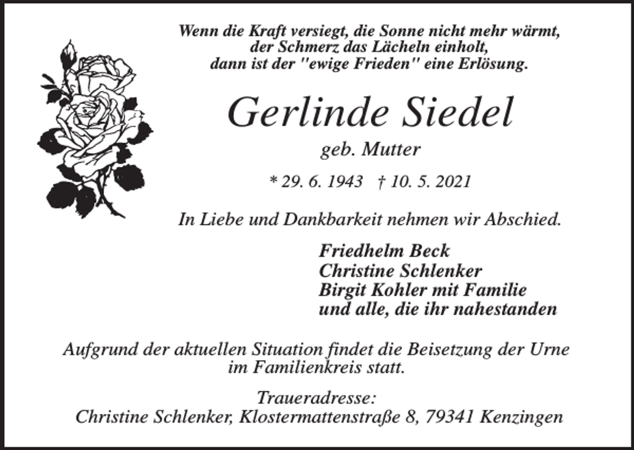 <p>Wenn die Kraft versiegt, die Sonne nicht mehr wärmt,<br />der Schmerz das Lächeln einholt,<br />dann ist der "ewige Frieden" eine Erlösung.</p><p>Gerlinde Siedel<br />geb. Mutter<br />* 29. 6. 1943 † 10. 5. 2021</p><p>In Liebe und Dankbarkeit nehmen wir Abschied.<br />Friedhelm Beck<br />Christine Schlenker<br />Birgit Kohler mit Familie<br />und alle, die ihr nahestanden<br />Aufgrund der aktuellen Situation findet die Beisetzung der Urne<br />im Familienkreis statt.<br />Traueradresse:<br />Christine Schlenker, Klostermattenstraße 8, 79341 Kenzingen</p>