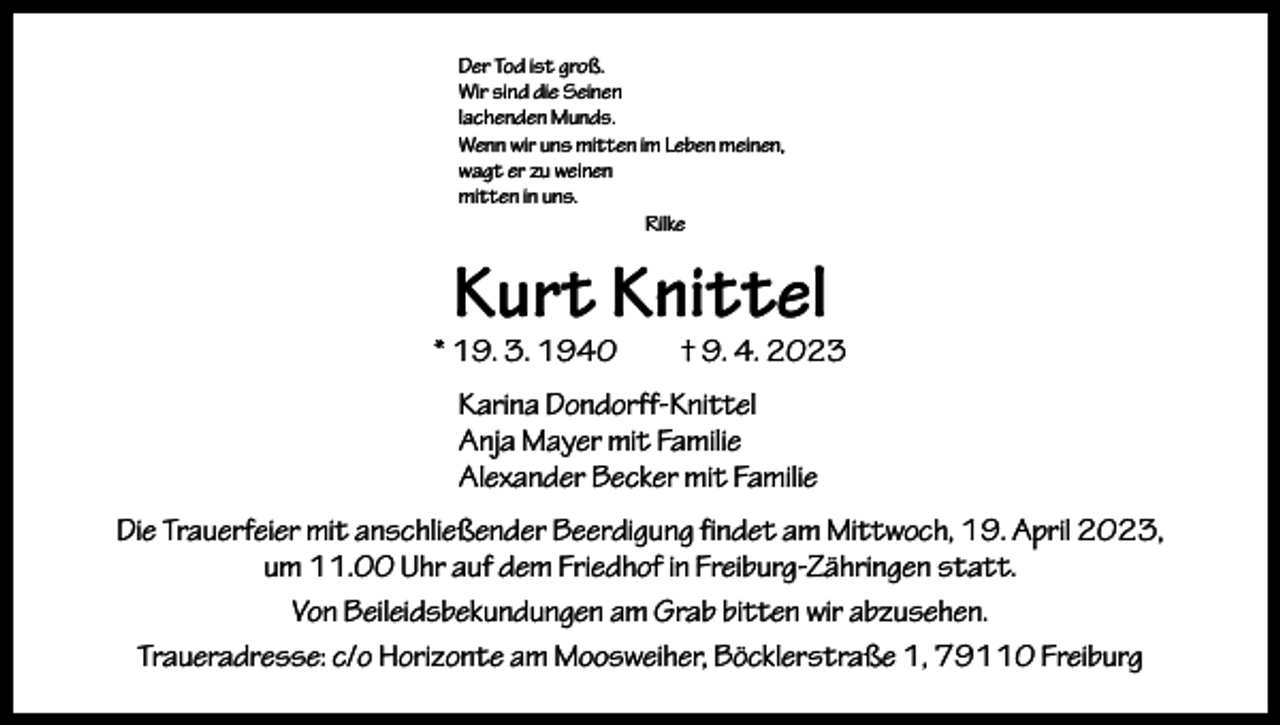 <p>Der Tod ist groß.<br />Wir sind die Seinen<br />lachenden Munds.<br />Wenn wir uns mitten im Leben meinen,<br />wagt er zu weinen<br />mitten in uns.<br />Rilke</p><p>Kurt Knittel</p><p>* 19. 3. 1940 † 9. 4. 2023<br />Karina Dondorff-Knittel<br />Anja Mayer mit Familie<br />Alexander Becker mit Familie<br />Die Trauerfeier mit anschließender Beerdigung findet am Mittwoch, 19. April 2023,<br />um 11.00 Uhr auf dem Friedhof in Freiburg-Zähringen statt.<br />Von Beileidsbekundungen am Grab bitten wir abzusehen.<br />Traueradresse: c/o Horizonte am Moosweiher, Böcklerstraße 1, 79110 Freiburg</p>