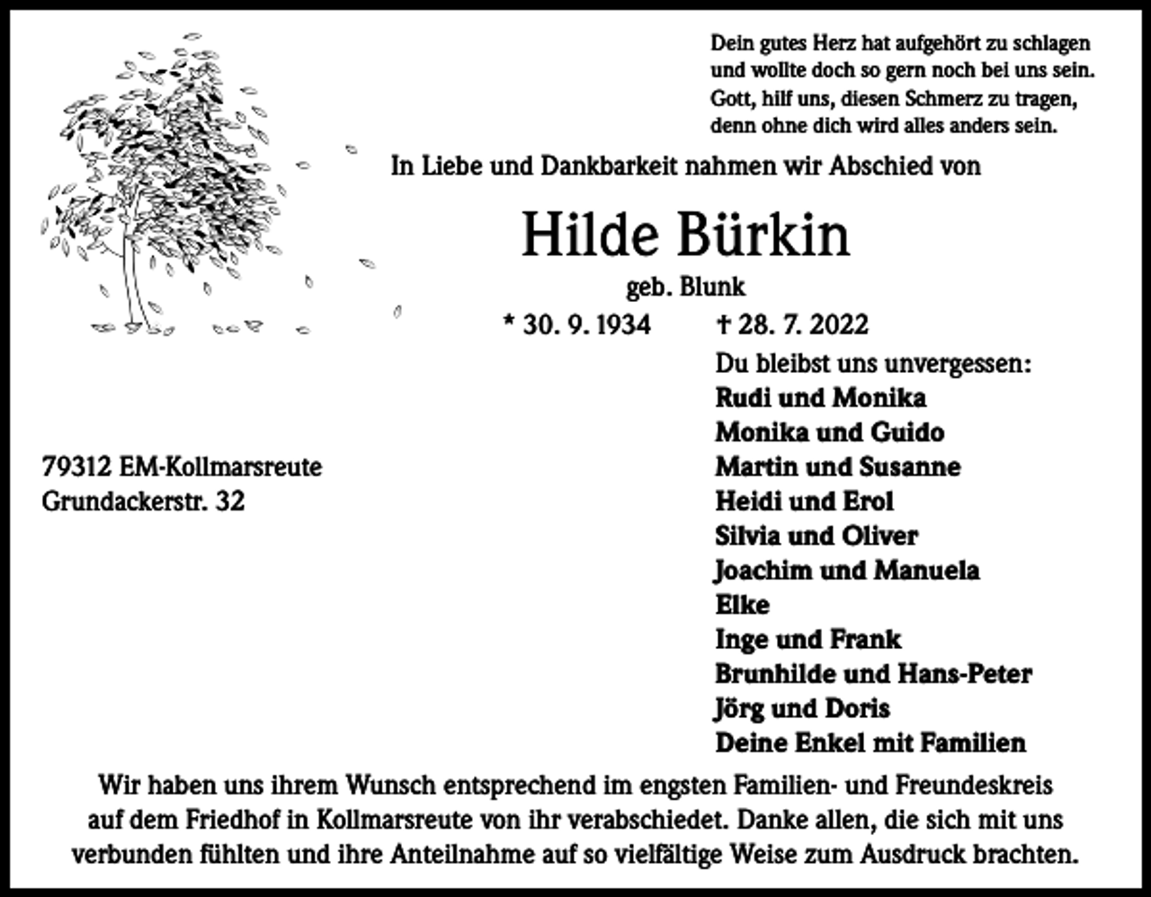 <p>Dein gutes Herz hat aufgehört zu schlagen<br />und wollte doch so gern noch bei uns sein.<br />Gott, hilf uns, diesen Schmerz zu tragen,<br />denn ohne dich wird alles anders sein.</p><p>In Liebe und Dankbarkeit nahmen wir Abschied von</p><p>Hilde Bürkin</p><p>geb. Blunk<br />* 30. 9. 1934<br />† 28. 7. 2022</p><p>Du bleibst uns unvergessen:</p><p>Rudi und Monika</p><p>Monika und Guido<br />79312 EM-Kollmarsreute<br />Martin und Susanne<br />Grundackerstr. 32<br />Heidi und Erol</p><p>Silvia und Oliver</p><p>Joachim und Manuela</p><p>Elke</p><p>Inge und Frank</p><p>Brunhilde und Hans-Peter</p><p>Jörg und Doris</p><p>Deine Enkel mit Familien<br />Wir haben uns ihrem Wunsch entsprechend im engsten Familien- und Freundeskreis<br />auf dem Friedhof in Kollmarsreute von ihr verabschiedet. Danke allen, die sich mit uns<br />verbunden fühlten und ihre Anteilnahme auf so vielfältige Weise zum Ausdruck brachten.</p>