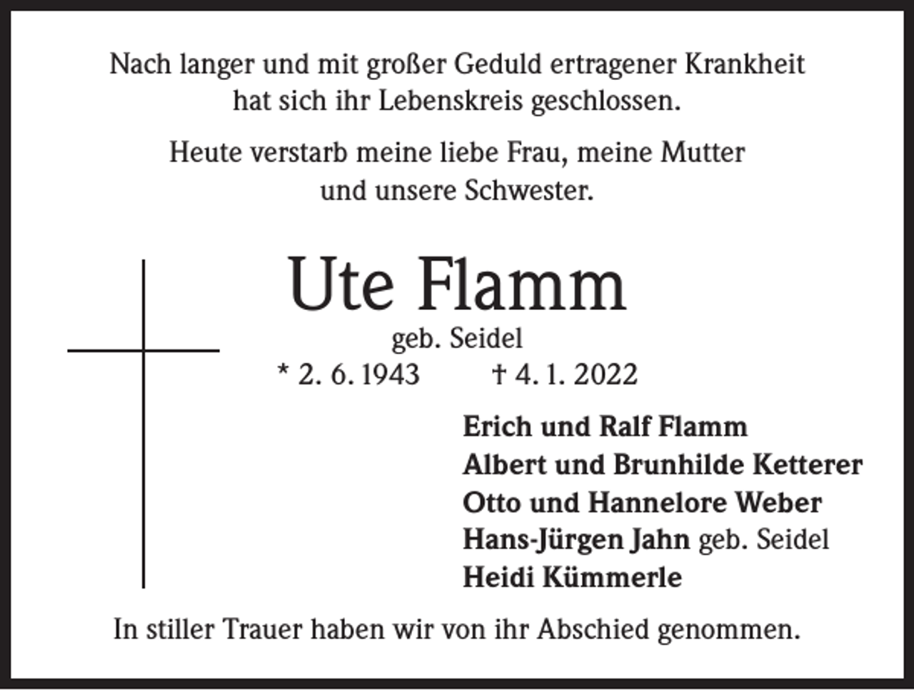 <p>Nach langer und mit großer Geduld ertragener Krankheit<br />hat sich ihr Lebenskreis geschlossen.<br />Heute verstarb meine liebe Frau, meine Mutter<br />und unsere Schwester.</p><p>Ute Flamm</p><p>geb. Seidel<br />* 2. 6. 1943<br />† 4. 1. 2022<br />Erich und Ralf Flamm<br />Albert und Brunhilde Ketterer<br />Otto und Hannelore Weber<br />Hans-Jürgen Jahn geb. Seidel<br />Heidi Kümmerle<br />In stiller Trauer haben wir von ihr Abschied genommen.</p>