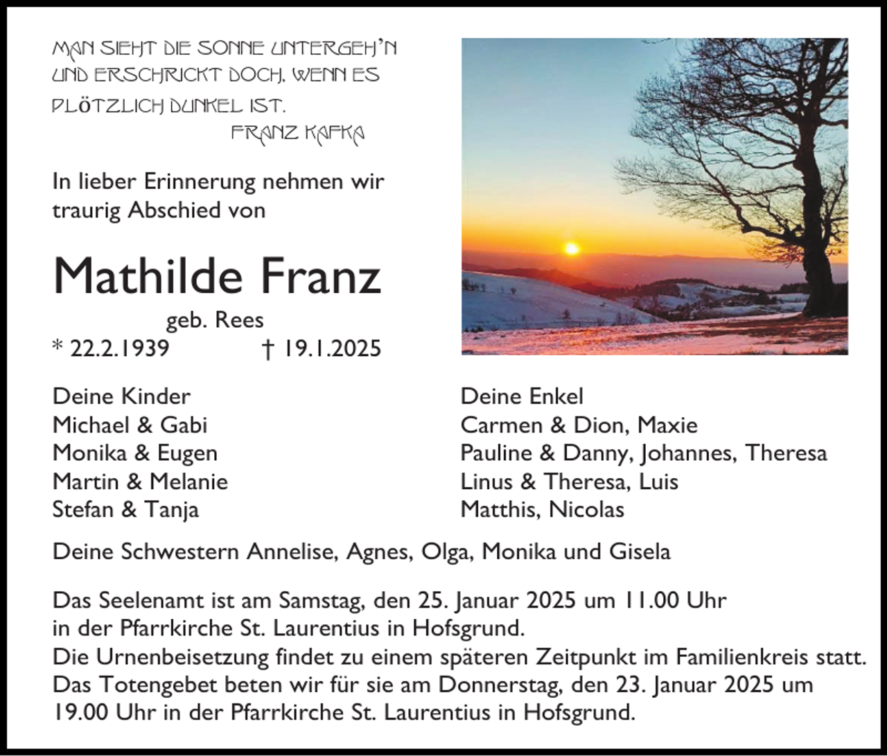 <p>Man sieht die Sonne untergeh’n<br />und erschrickt doch, wenn es<br />plötzlich dunkel ist.<br />Franz Kafka<br />In lieber Erinnerung nehmen wir<br />traurig Abschied von</p><p>Mathilde Franz<br />geb. Rees<br />* 22.2.1939<br />† 19.1.2025<br />Deine Kinder<br />Michael &amp; Gabi<br />Monika &amp; Eugen<br />Martin &amp; Melanie<br />Stefan &amp; Tanja</p><p>Deine Enkel<br />Carmen &amp; Dion, Maxie<br />Pauline &amp; Danny, Johannes, Theresa<br />Linus &amp; Theresa, Luis<br />Matthis, Nicolas</p><p>Deine Schwestern Annelise, Agnes, Olga, Monika und Gisela<br />Das Seelenamt ist am Samstag, den 25. Januar 2025 um 11.00 Uhr<br />in der Pfarrkirche St. Laurentius in Hofsgrund.<br />Die Urnenbeisetzung findet zu einem späteren Zeitpunkt im Familienkreis statt.<br />Das Totengebet beten wir für sie am Donnerstag, den 23. Januar 2025 um<br />19.00 Uhr in der Pfarrkirche St. Laurentius in Hofsgrund.</p>