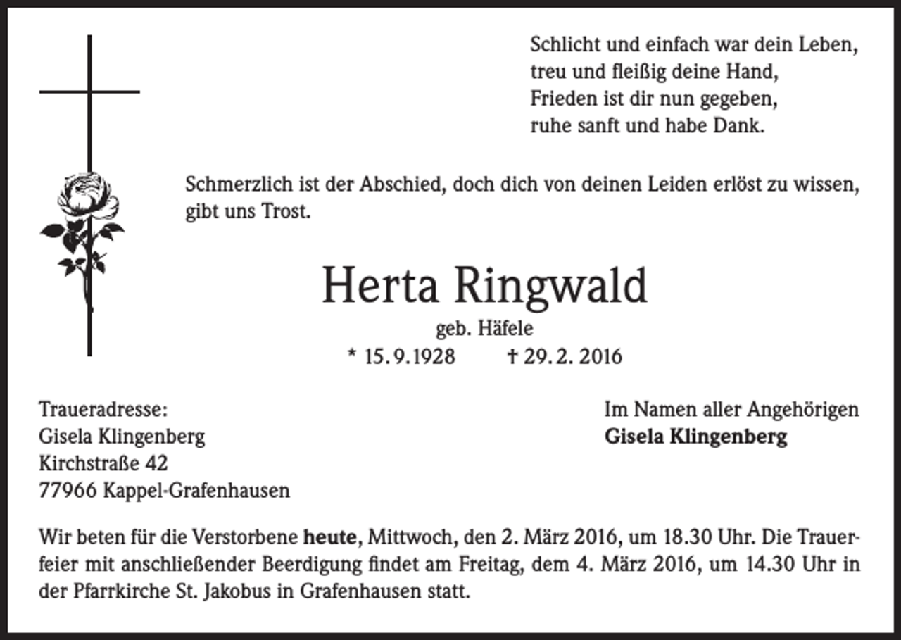 <p>Schlicht und einfach war dein Leben,<br />treu und fleißig deine Hand,<br />Frieden ist dir nun gegeben,<br />ruhe sanft und habe Dank.<br />Schmerzlich ist der Abschied, doch dich von deinen Leiden erlöst zu wissen,<br />gibt uns Trost.</p><p>Herta Ringwald<br />geb. Häfele<br />* 15. 9.1928<br />† 29. 2. 2016</p><p>Traueradresse:<br />Gisela Klingenberg<br />Kirchstraße 42<br />77966 Kappel-Grafenhausen</p><p>Im Namen aller Angehörigen<br />Gisela Klingenberg</p><p>Wir beten für die Verstorbene heute, Mittwoch, den 2. März 2016, um 18.30 Uhr. Die Trauerfeier mit anschließender Beerdigung findet am Freitag, dem 4. März 2016, um 14.30 Uhr in<br />der Pfarrkirche St. Jakobus in Grafenhausen statt.</p>