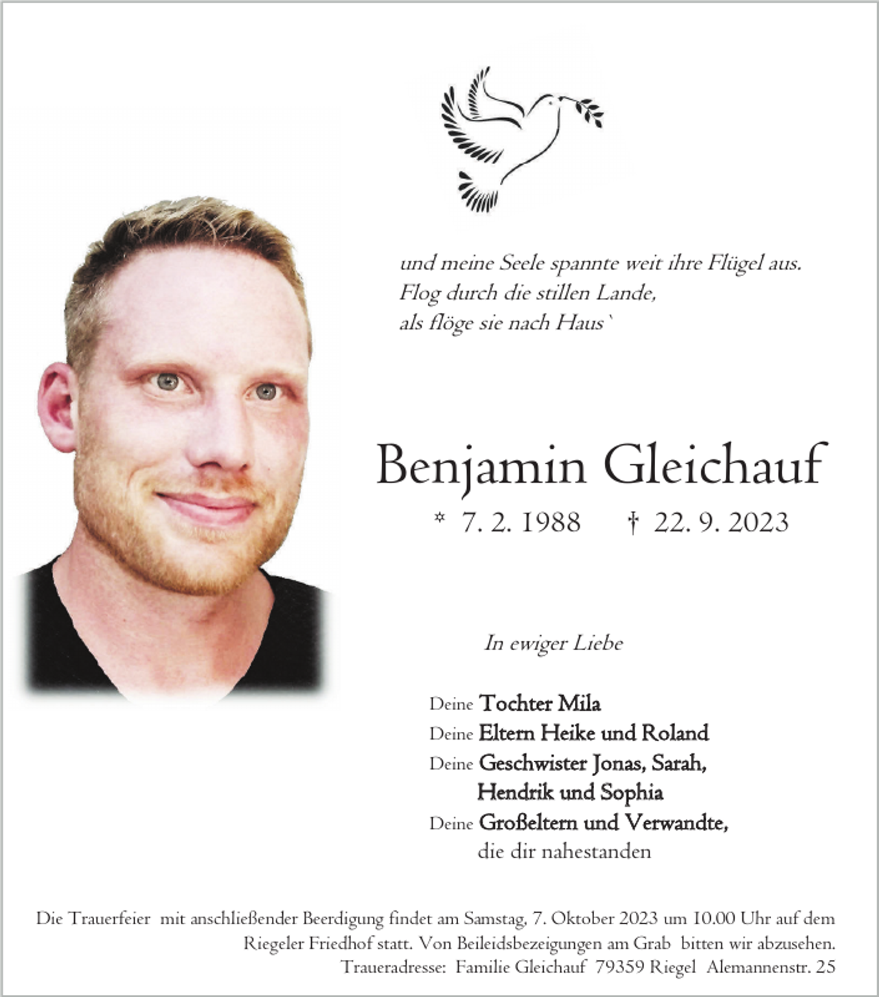 <p>und meine Seele spannte weit ihre Flügel aus.<br />Flog durch die stillen Lande,<br />als flöge sie nach Haus`</p><p>Benjamin Gleichauf<br />* 7. 2. 1988</p><p>† 22. 9. 2023</p><p>In ewiger Liebe<br />Deine Tochter Mila<br />Deine Elte rn Heike und Roland<br />Deine Geschwister Jonas, Sarah,</p><p>Hendrik und Sophia<br />Deine Großeltern und Verwandte,<br />die dir nahestanden<br />Die Trauerfeier mit anschließender Beerdigung findet am Samstag, 7. Oktober 2023 um 10.00 Uhr auf dem<br />Riegeler Friedhof statt. Von Beileidsbezeigungen am Grab bitten wir abzusehen.<br />Traueradresse: Familie Gleichauf 79359 Riegel Alemannenstr. 25</p>
