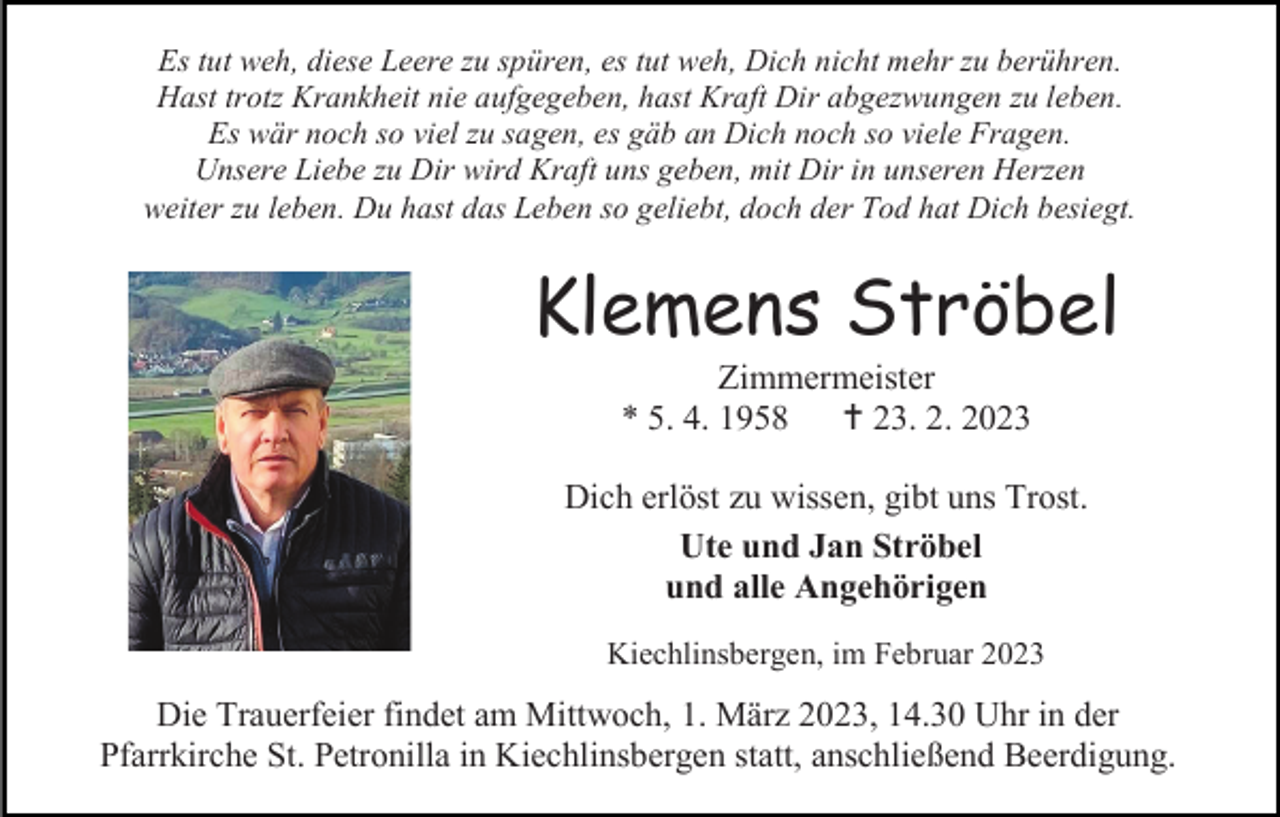 <p>Es tut weh, diese Leere zu spüren, es tut weh, Dich nicht mehr zu berühren.<br />Hast trotz Krankheit nie aufgegeben, hast Kraft Dir abgezwungen zu leben.<br />Es wär noch so viel zu sagen, es gäb an Dich noch so viele Fragen.<br />Unsere Liebe zu Dir wird Kraft uns geben, mit Dir in unseren Herzen<br />weiter zu leben. Du hast das Leben so geliebt, doch der Tod hat Dich besiegt.</p><p>Klemens Ströbel<br />Zimmermeister<br />* 5. 4. 1958<br /> 23. 2. 2023<br />Dich erlöst zu wissen, gibt uns Trost.<br />Ute und Jan Ströbel<br />und alle Angehörigen<br />Kiechlinsbergen, im Februar 2023</p><p>Die Trauerfeier findet am Mittwoch, 1. März 2023, 14.30 Uhr in der<br />Pfarrkirche St. Petronilla in Kiechlinsbergen statt, anschließend Beerdigung.</p>
