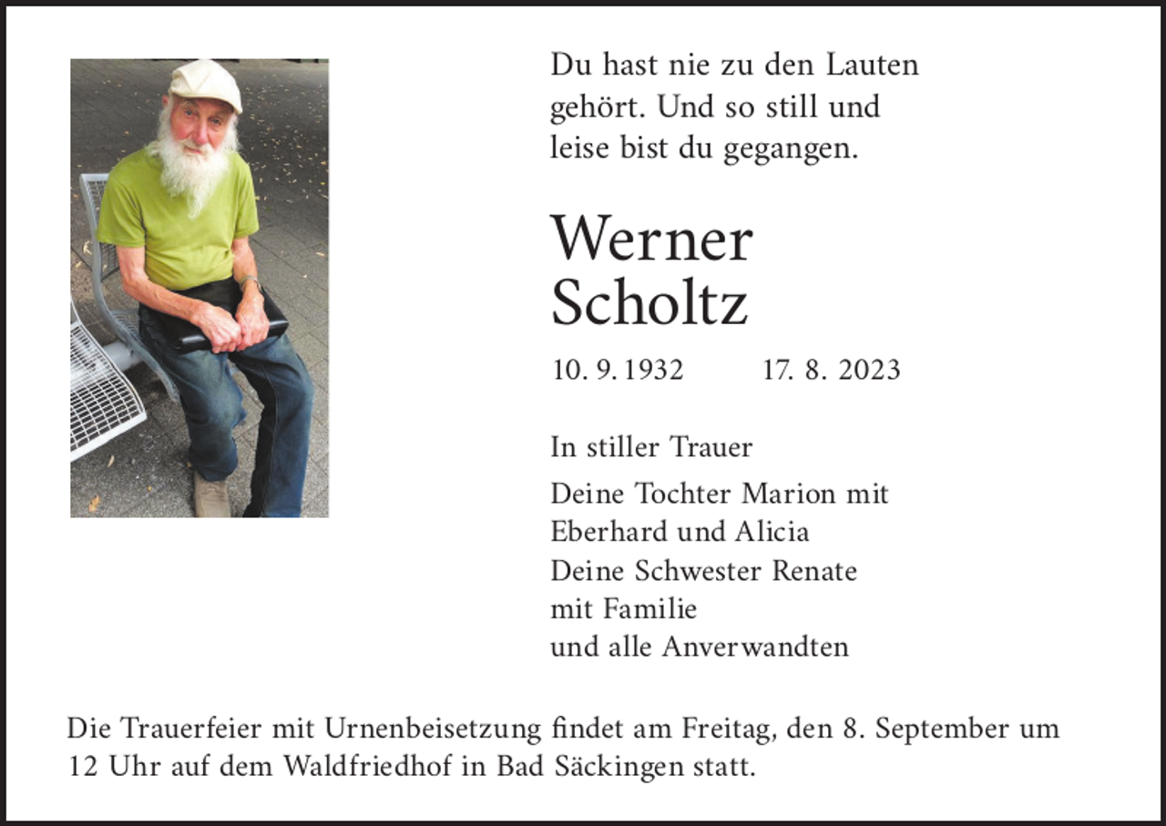 <p>Du Du<br />hast<br />nienie<br />zuzu<br />den<br />hast<br />denLauten<br />Lauten<br />gehört.<br />Und<br />so<br />still<br />und<br />gehört. Und so still und<br />leise bist du gegangen.<br />leise bist du gegangen.</p><p>Werner<br />Werner<br />Scholtz<br />Scholtz<br />10. 9. 1932</p><p>17. 8. 2023</p><p>In stiller Trauer17.08.2023<br />10.09.1932<br />Deine Tochter Marion mit<br />Eberhard<br />und Alicia<br />In stiller<br />Trauer<br />Deine Schwester Renate<br />mitTochter<br />FamilieMarion mit<br />Deine<br />Eberhard<br />undAnverwandten<br />Alicia<br />und alle<br />Deine Schwester Renate<br />mit Familie<br />Die Trauerfeier mit Urnenbeisetzung<br />am Freitag, den 8. September um<br />undfindet<br />alle Anverwandten<br />12 Uhr auf dem Waldfriedhof in Bad Säckingen statt.</p>