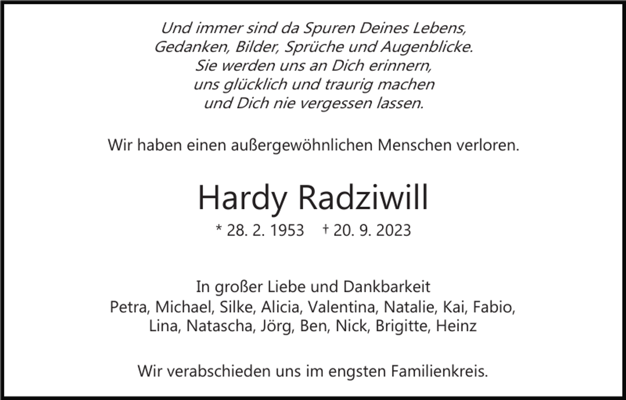 <p>Und immer sind da Spuren Deines Lebens,<br />Gedanken, Bilder, Sprüche und Augenblicke.<br />Sie werden uns an Dich erinnern,<br />uns glücklich und traurig machen<br />und Dich nie vergessen lassen.</p><p>Wir haben einen außergewöhnlichen Menschen verloren.</p><p>Hardy Radziwill<br />* 28. 2. 1953</p><p>† 20. 9. 2023</p><p>In großer Liebe und Dankbarkeit<br />Petra, Michael, Silke, Alicia, Valentina, Natalie, Kai, Fabio,<br />Lina, Natascha, Jörg, Ben, Nick, Brigitte, Heinz<br />Wir verabschieden uns im engsten Familienkreis.</p>
