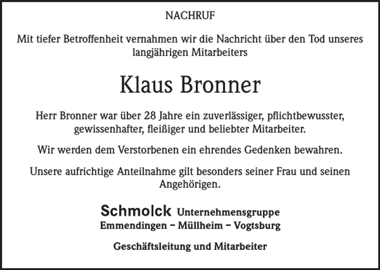 <p>NACHRUF<br />Mit tiefer Betroffenheit vernahmen wir die Nachricht über den Tod unseres<br />langjährigen Mitarbeiters</p><p>Klaus Bronner<br />Herr Bronner war über 28 Jahre ein zuverlässiger, pflichtbewusster,<br />gewissenhafter, fleißiger und beliebter Mitarbeiter.<br />Wir werden dem Verstorbenen ein ehrendes Gedenken bewahren.<br />Unsere aufrichtige Anteilnahme gilt besonders seiner Frau und seinen<br />Angehörigen.<br />Unternehmensgruppe<br />Emmendingen – Müllheim – Vogtsburg<br />Geschäftsleitung und Mitarbeiter</p>