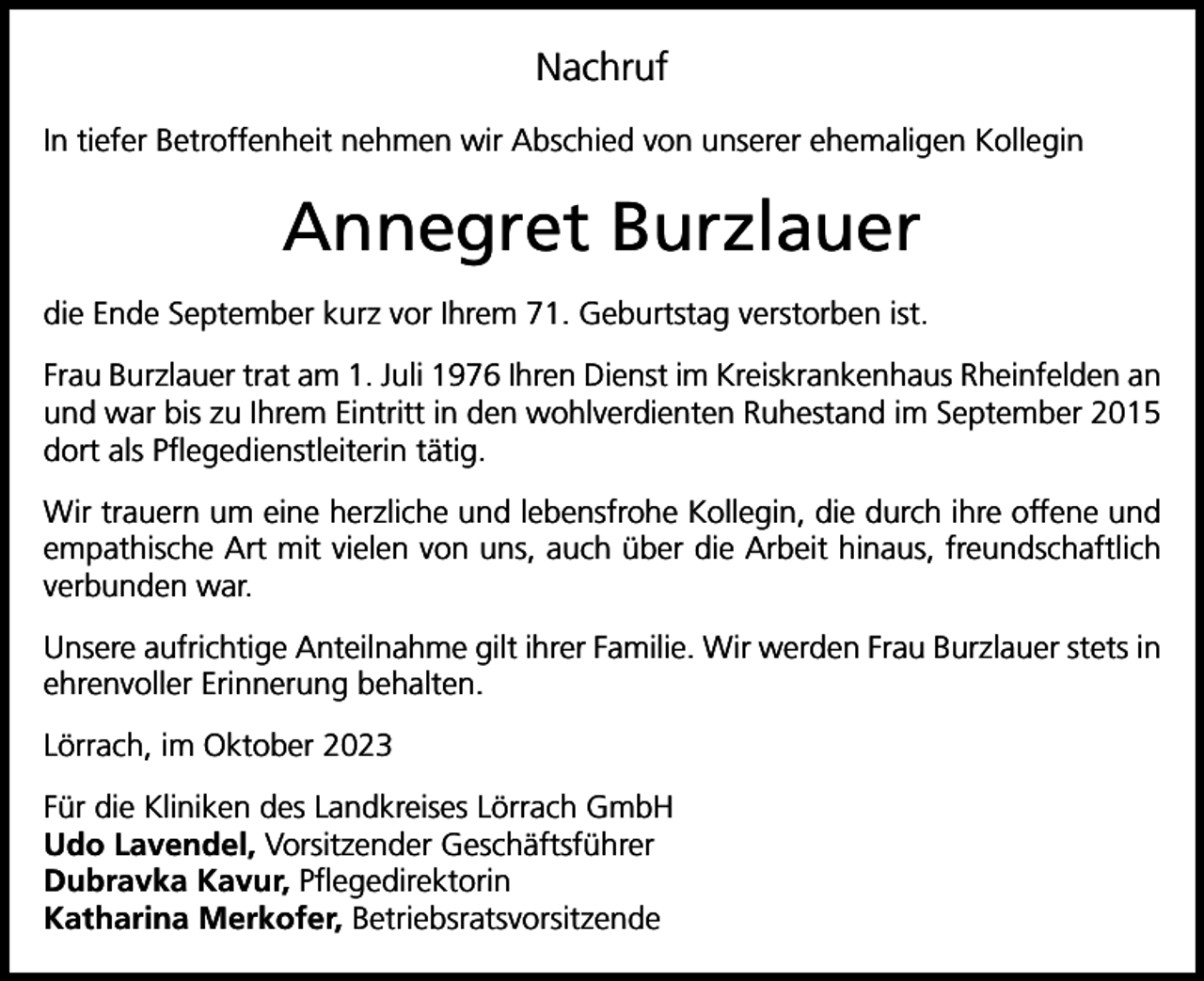 <p>Nachruf<br />In tiefer Betroffenheit nehmen wir Abschied von unserer ehemaligen Kollegin</p><p>Annegret Burzlauer<br />die Ende September kurz vor Ihrem 71. Geburtstag verstorben ist.<br />Frau Burzlauer trat am 1. Juli 1976 Ihren Dienst im Kreiskrankenhaus Rheinfelden an<br />und war bis zu Ihrem Eintritt in den wohlverdienten Ruhestand im September 2015<br />dort als Pflegedienstleiterin tätig.<br />Wir trauern um eine herzliche und lebensfrohe Kollegin, die durch ihre offene und<br />empathische Art mit vielen von uns, auch über die Arbeit hinaus, freundschaftlich<br />verbunden war.<br />Unsere aufrichtige Anteilnahme gilt ihrer Familie. Wir werden Frau Burzlauer stets in<br />ehrenvoller Erinnerung behalten.<br />Lörrach, im Oktober 2023<br />Für die Kliniken des Landkreises Lörrach GmbH<br />Udo Lavendel, Vorsitzender Geschäftsführer<br />Dubravka Kavur, Pflegedirektorin<br />Katharina Merkofer, Betriebsratsvorsitzende</p>