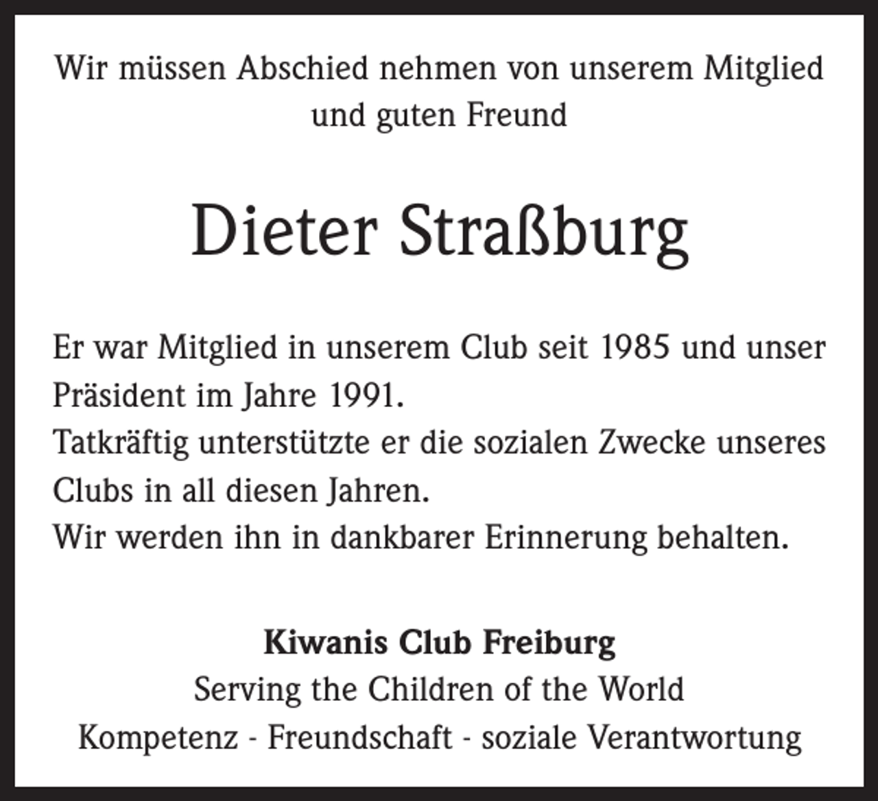 <p>Wir müssen Abschied nehmen von unserem Mitglied<br />und guten Freund</p><p>Dieter Straßburg<br />Er war Mitglied in unserem Club seit 1985 und unser<br />Präsident im Jahre 1991.<br />Tatkräftig unterstützte er die sozialen Zwecke unseres<br />Clubs in all diesen Jahren.<br />Wir werden ihn in dankbarer Erinnerung behalten.<br />Kiwanis Club Freiburg<br />Serving the Children of the World<br />Kompetenz - Freundschaft - soziale Verantwortung</p>