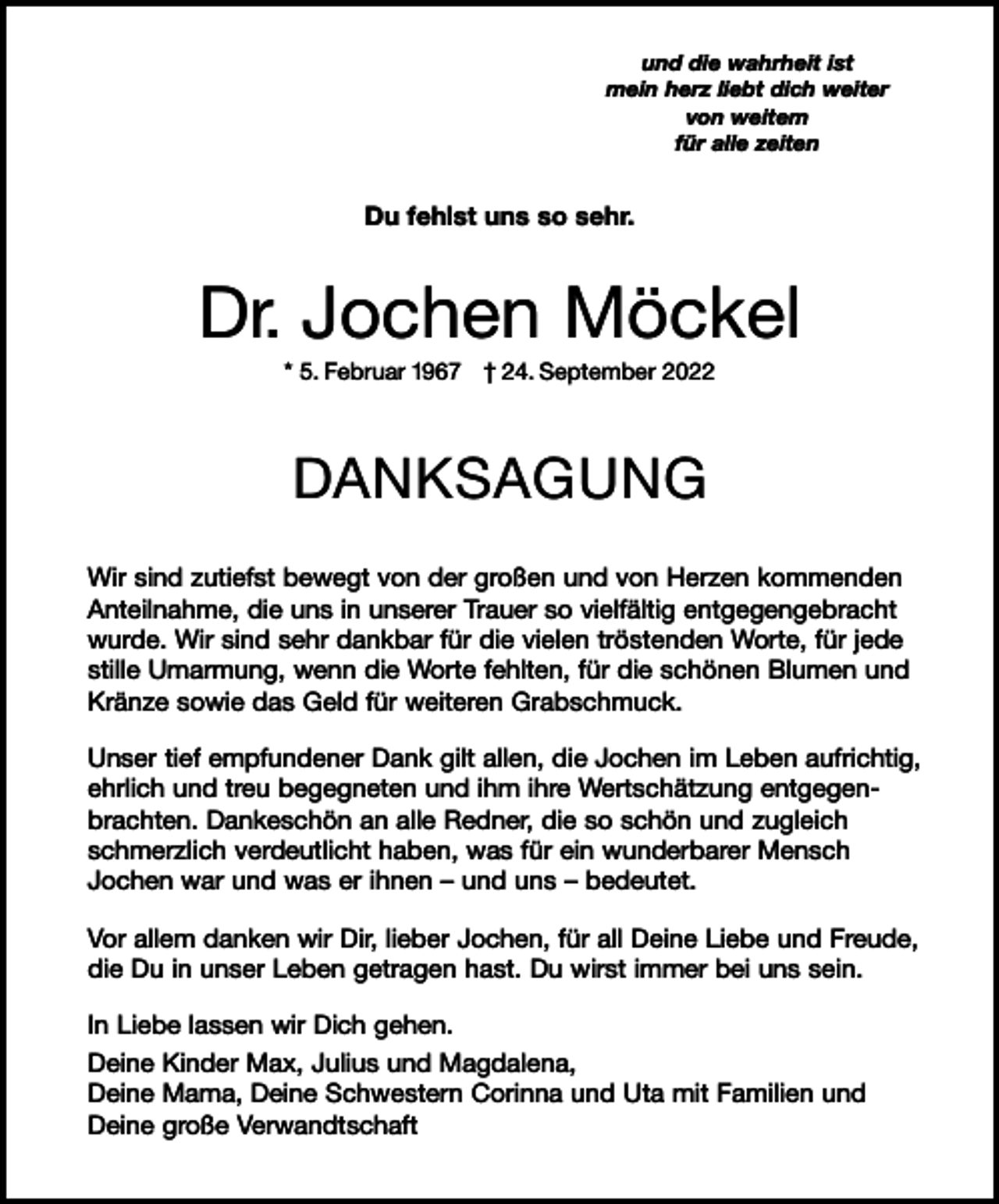 <p>und die wahrheit ist<br />mein herz liebt dich weiter<br />von weitem<br />für alle zeiten</p><p>Du fehlst uns so sehr.</p><p>Dr. Jochen Möckel<br />* 5. Februar 1967 † 24. September 2022</p><p>DANKSAGUNG<br />Wir sind zutiefst bewegt von der großen und von Herzen kommenden<br />Anteilnahme, die uns in unserer Trauer so vielfältig entgegengebracht<br />wurde. Wir sind sehr dankbar für die vielen tröstenden Worte, für jede<br />stille Umarmung, wenn die Worte fehlten, für die schönen Blumen und<br />Kränze sowie das Geld für weiteren Grabschmuck.<br />Unser tief empfundener Dank gilt allen, die Jochen im Leben aufrichtig,<br />ehrlich und treu begegneten und ihm ihre Wertschätzung entgegenbrachten. Dankeschön an alle Redner, die so schön und zugleich<br />schmerzlich verdeutlicht haben, was für ein wunderbarer Mensch<br />Jochen war und was er ihnen – und uns – bedeutet.<br />Vor allem danken wir Dir, lieber Jochen, für all Deine Liebe und Freude,<br />die Du in unser Leben getragen hast. Du wirst immer bei uns sein.<br />In Liebe lassen wir Dich gehen.<br />Deine Kinder Max, Julius und Magdalena,<br />Deine Mama, Deine Schwestern Corinna und Uta mit Familien und<br />Deine große Verwandtschaft</p>