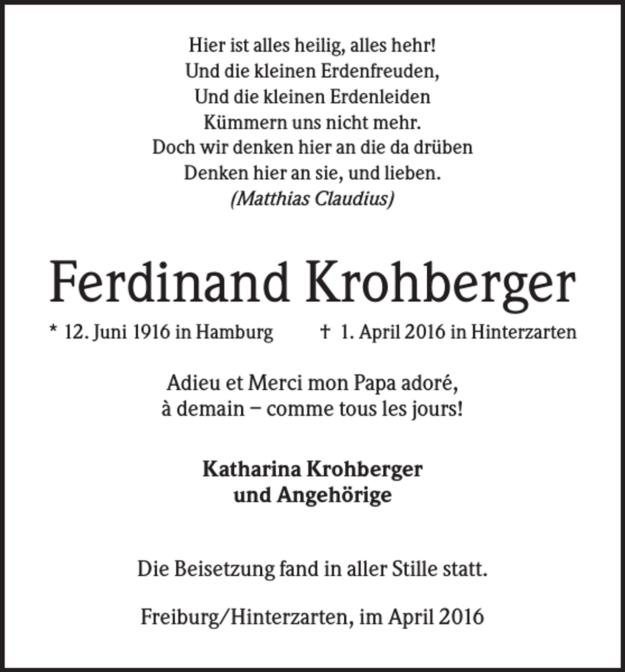 <p>Hier ist alles heilig, alles hehr!<br />Und die kleinen Erdenfreuden,<br />Und die kleinen Erdenleiden<br />Kümmern uns nicht mehr.<br />Doch wir denken hier an die da drüben<br />Denken hier an sie, und lieben.<br />(Matthias Claudius)</p><p>Ferdinand Krohberger<br />* 12. Juni 1916 in Hamburg</p><p>† 1. April 2016 in Hinterzarten</p><p>Adieu et Merci mon Papa adoré,<br />à demain – comme tous les jours!<br />Katharina Krohberger<br />und Angehörige<br />Die Beisetzung fand in aller Stille statt.<br />Freiburg/Hinterzarten, im April 2016</p>