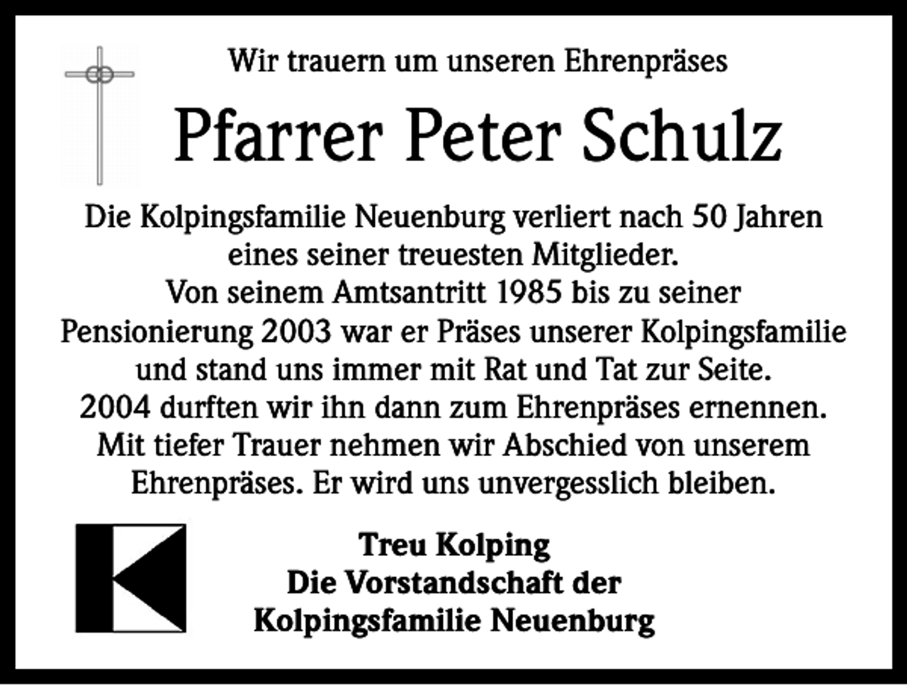 <p>Wir trauern um unseren Ehrenpräses</p><p>Pfarrer Peter Schulz<br />Die Kolpingsfamilie Neuenburg verliert nach 50 Jahren<br />eines seiner treuesten Mitglieder.<br />Von seinem Amtsantritt 1985 bis zu seiner<br />Pensionierung 2003 war er Präses unserer Kolpings­familie<br />und stand uns immer mit Rat und Tat zur Seite.<br />2004 durften wir ihn dann zum Ehrenpräses ernennen.<br />Mit tiefer Trauer nehmen wir Abschied von unserem<br />Ehrenpräses. Er wird uns unvergesslich bleiben.<br />Treu Kolping<br />Die Vorstandschaft der<br />Kolpingsfamilie Neuenburg</p>