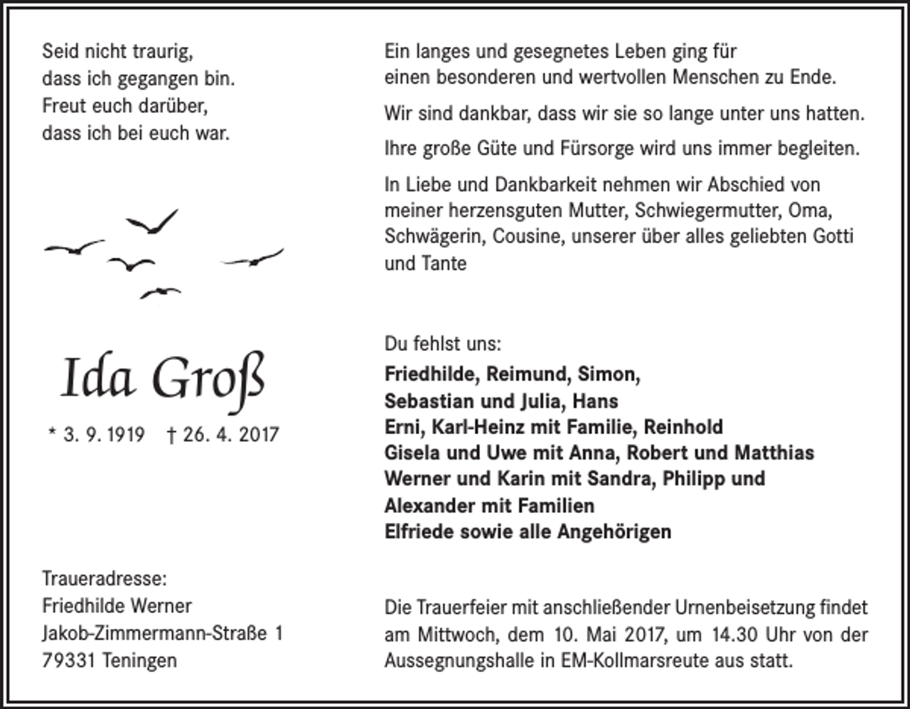 <p>Seid nicht traurig,<br />dass ich gegangen bin.<br />Freut euch darüber,<br />dass ich bei euch war.</p><p>Ein langes und gesegnetes Leben ging für<br />einen besonderen und wertvollen Menschen zu Ende.<br />Wir sind dankbar, dass wir sie so lange unter uns hatten.<br />Ihre große Güte und Fürsorge wird uns immer begleiten.<br />In Liebe und Dankbarkeit nehmen wir Abschied von<br />­meiner herzensguten Mutter, Schwiegermutter, Oma,<br />Schwägerin, Cousine, unserer über alles geliebten Gotti<br />und Tante</p><p>Ida Groß<br />* 3. 9. 1919 † 26. 4. 2017</p><p>Traueradresse:<br />Friedhilde Werner<br />Jakob-Zimmermann-Straße 1<br />79331 Teningen</p><p>Du fehlst uns:<br />Friedhilde, Reimund, Simon,<br />Sebastian und Julia, Hans<br />Erni, Karl-Heinz mit Familie, Reinhold<br />Gisela und Uwe mit Anna, Robert und Matthias<br />Werner und Karin mit Sandra, Philipp und<br />Alexander mit Familien<br />Elfriede sowie alle Angehörigen<br />Die Trauerfeier mit anschließender Urnenbeisetzung findet<br />am Mittwoch, dem 10. Mai 2017, um 14.30 Uhr von der<br />­Aussegnungshalle in EM-Kollmarsreute aus statt.</p>