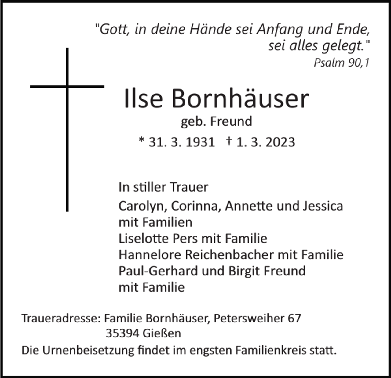 <p>"Gott, in deine Hände sei Anfang und Ende,<br />sei alles gelegt."<br />Psalm 90,1</p><p>Ilse Bornhäuser<br />geb. Freund<br />* 31. 3. 1931 † 1. 3. 2023<br />In stiller Trauer<br />Carolyn, Corinna, Annette und Jessica<br />mit Familien<br />Liselotte Pers mit Familie<br />Hannelore Reichenbacher mit Familie<br />Paul­Gerhard und Birgit Freund<br />mit Familie<br />Traueradresse: Familie Bornhäuser, Petersweiher 67<br />35394 Gießen<br />Die Urnenbeisetzung ﬁndet im engsten Familienkreis statt.</p>