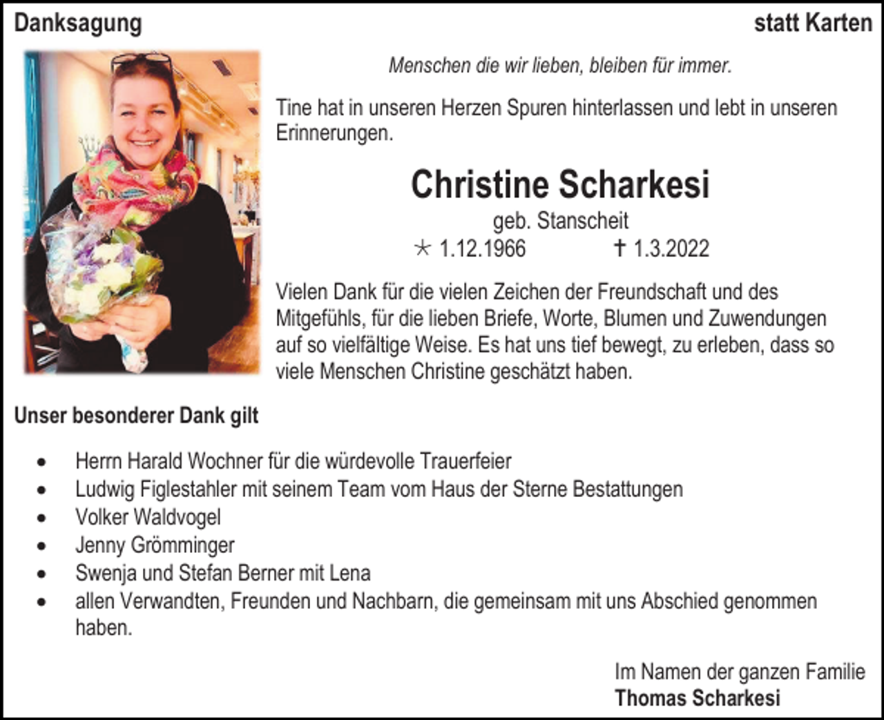 <p>Danksagung</p><p>statt Karten<br />Menschen die wir lieben, bleiben für immer.</p><p>Tine hat in unseren Herzen Spuren hinterlassen und lebt in unseren<br />Erinnerungen.</p><p>Christine Scharkesi<br />geb. Stanscheit<br /> 1.12.1966<br /> 1.3.2022<br />Vielen Dank für die vielen Zeichen der Freundschaft und des<br />Mitgefühls, für die lieben Briefe, Worte, Blumen und Zuwendungen<br />auf so vielfältige Weise. Es hat uns tief bewegt, zu erleben, dass so<br />viele Menschen Christine geschätzt haben.<br />Unser besonderer Dank gilt<br />•<br />•<br />•<br />•<br />•<br />•</p><p>Herrn Harald Wochner für die würdevolle Trauerfeier<br />Ludwig Figlestahler mit seinem Team vom Haus der Sterne Bestattungen<br />Volker Waldvogel<br />Jenny Grömminger<br />Swenja und Stefan Berner mit Lena<br />allen Verwandten, Freunden und Nachbarn, die gemeinsam mit uns Abschied genommen<br />haben.<br />Im Namen der ganzen Familie<br />Thomas Scharkesi</p>