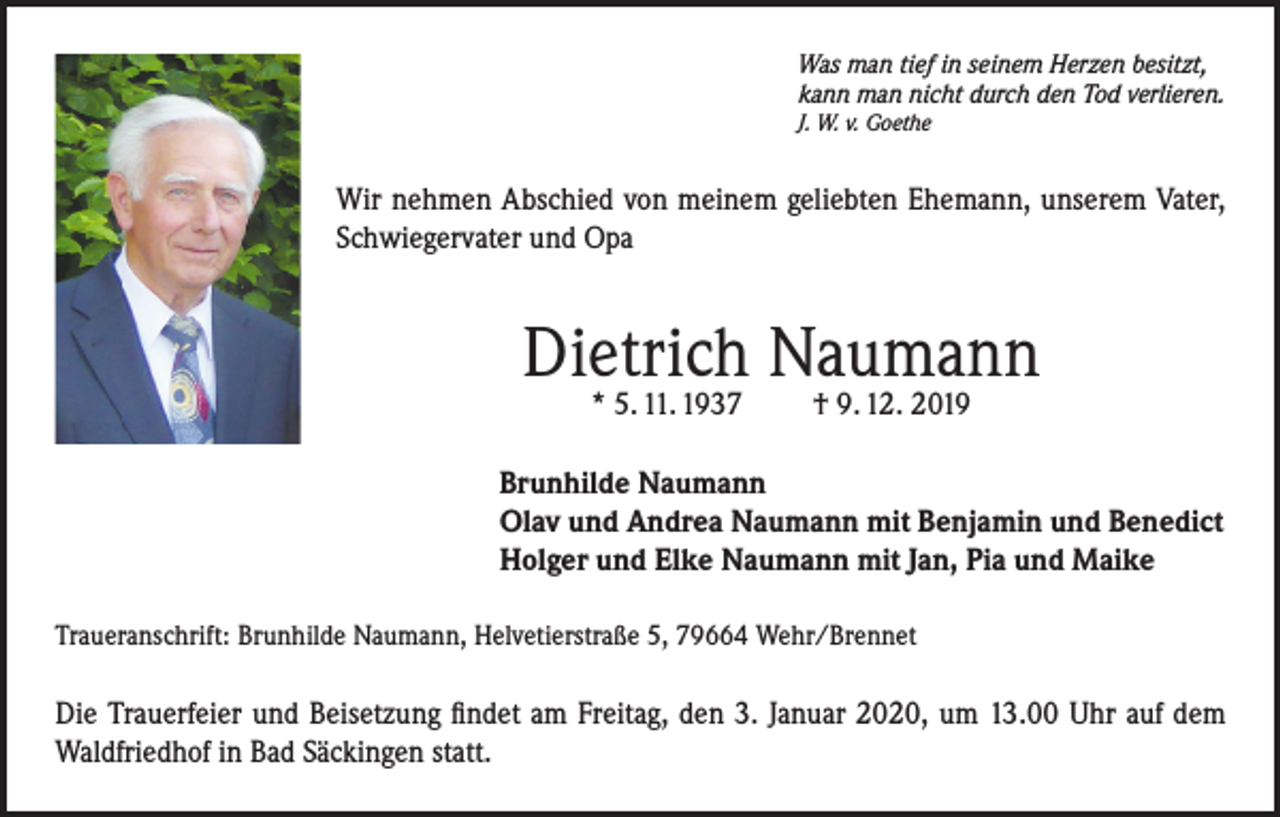 <p>Was man tief in seinem Herzen besitzt,<br />kann man nicht durch den Tod verlieren.<br />J. W. v. Goethe</p><p>Wir nehmen Abschied von meinem geliebten Ehemann, unserem Vater,<br />Schwiegervater und Opa</p><p>Dietrich Naumann<br />* 5. 11. 1937</p><p>† 9. 12. 2019</p><p>Brunhilde Naumann<br />Olav und Andrea Naumann mit Benjamin und Benedict<br />Holger und Elke Naumann mit Jan, Pia und Maike<br />Traueranschrift: Brunhilde Naumann, Helvetierstraße 5, 79664 Wehr/Brennet</p><p>Die Trauerfeier und Beisetzung findet am Freitag, den 3. Januar 2020, um 13.00 Uhr auf dem<br />Waldfriedhof in Bad Säckingen statt.</p>
