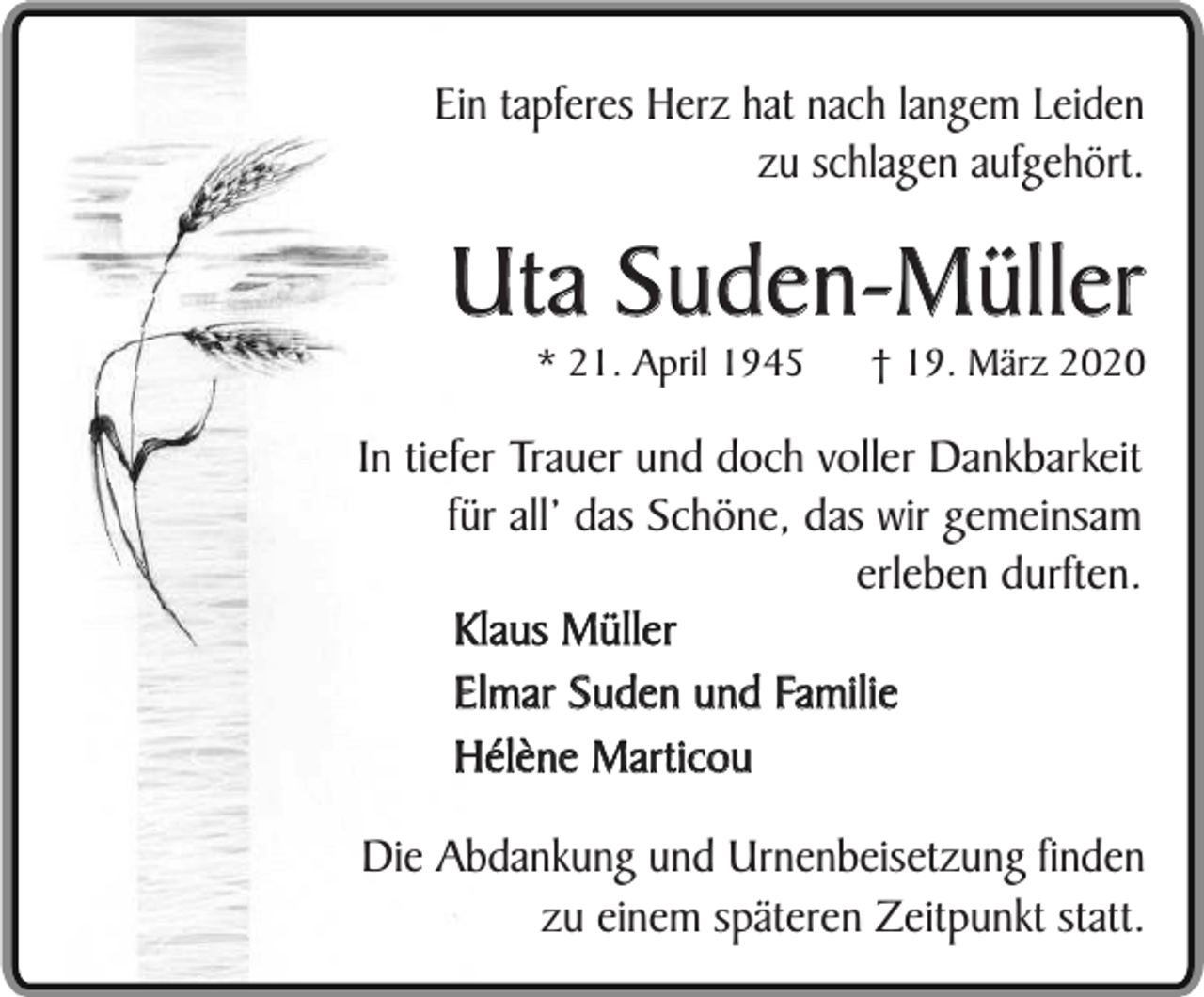 <p>Ein tapferes Herz hat nach langem Leiden<br />zu schlagen aufgehört.</p><p>Uta Suden-Müller<br />* 21. April 1945</p><p>† 19. März 2020</p><p>In tiefer Trauer und doch voller Dankbarkeit<br />für all’ das Schöne, das wir gemeinsam<br />erleben durften.<br />Klaus Müller<br />Elmar Suden und Familie<br />Hélène Marticou<br />Die Abdankung und Urnenbeisetzung finden<br />zu einem späteren Zeitpunkt statt.</p>