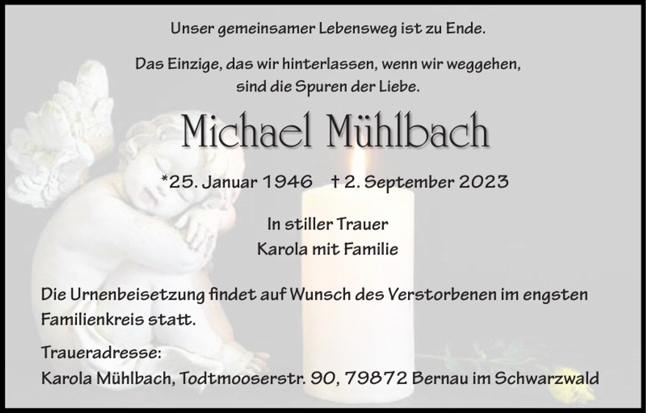 <p>Unser gemeinsamer Lebensweg ist zu Ende.<br />Das Einzige, das wir hinterlassen, wenn wir weggehen,<br />sind die Spuren der Liebe.</p><p>Michael Mühlbach<br />*25. Januar 1946 † 2. September 2023<br />In stiller Trauer<br />Karola mit Familie<br />Die Urnenbeisetzung findet auf Wunsch des Verstorbenen im engsten<br />Familienkreis statt.<br />Traueradresse:<br />Karola Mühlbach, Todtmooserstr. 90, 79872 Bernau im Schwarzwald</p>
