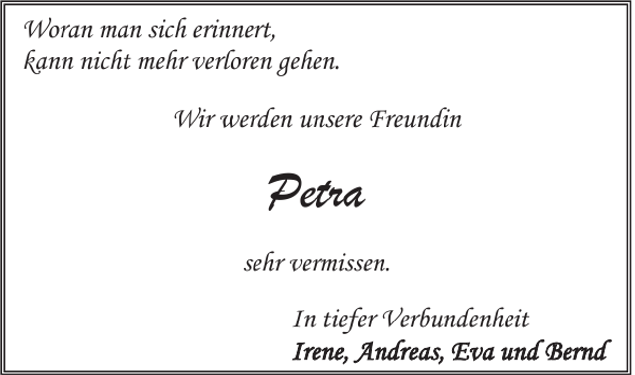 <p>Woran man sich erinnert,<br />kann nicht mehr verloren gehen.<br />Wir werden unsere Freundin</p><p>Petra<br />sehr vermissen.<br />In tiefer Verbundenheit<br />Irene, Andreas, Eva und Bernd</p>